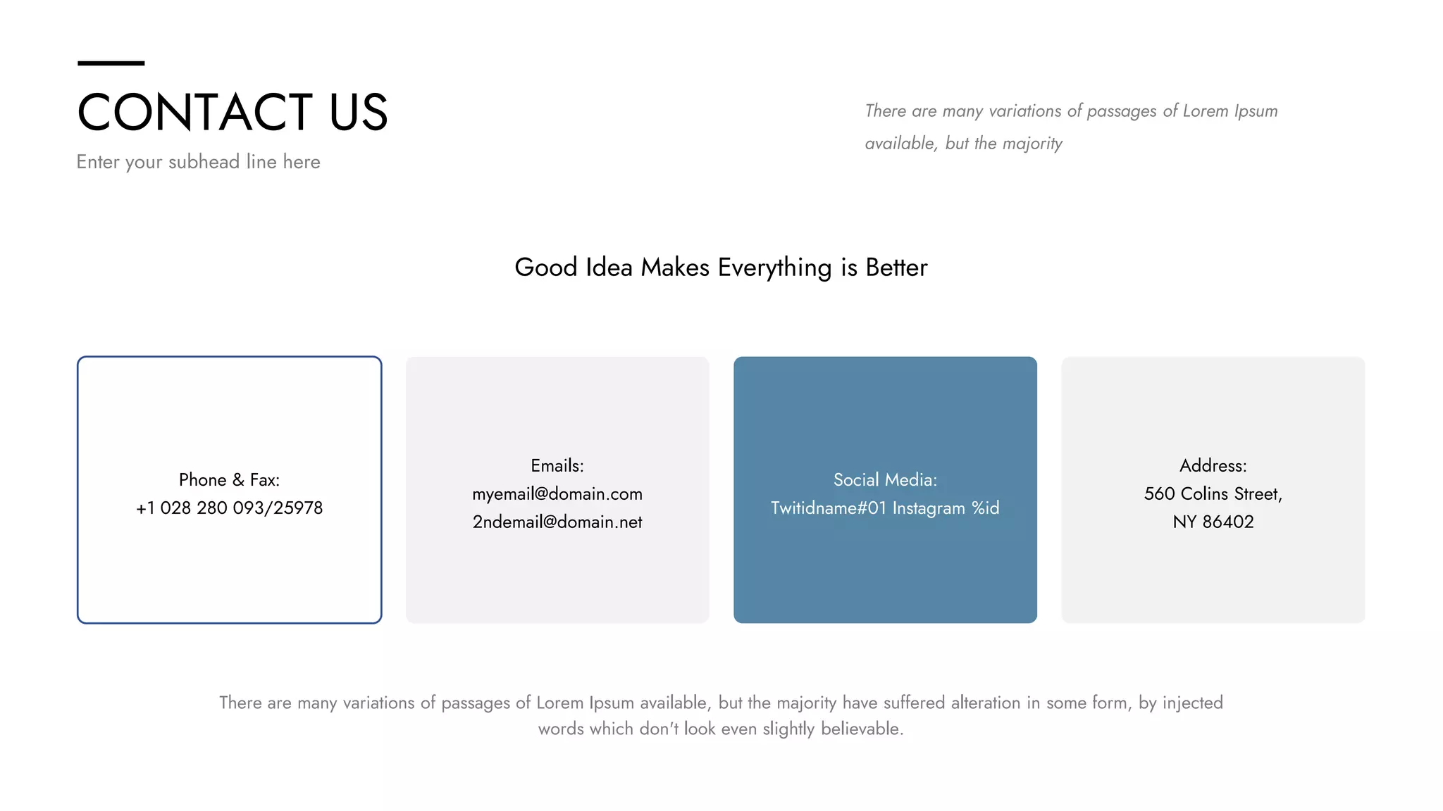 CONTACT US
Enter your subhead line here
There are many variations of passages of Lorem Ipsum
available, but the majority
Good Idea Makes Everything is Better
Address:
560 Colins Street,
NY 86402
Emails:
myemail@domain.com
2ndemail@domain.net
Phone & Fax:
+1 028 280 093/25978
Social Media:
Twitidname#01 Instagram %id
There are many variations of passages of Lorem Ipsum available, but the majority have suffered alteration in some form, by injected
words which don't look even slightly believable.
 