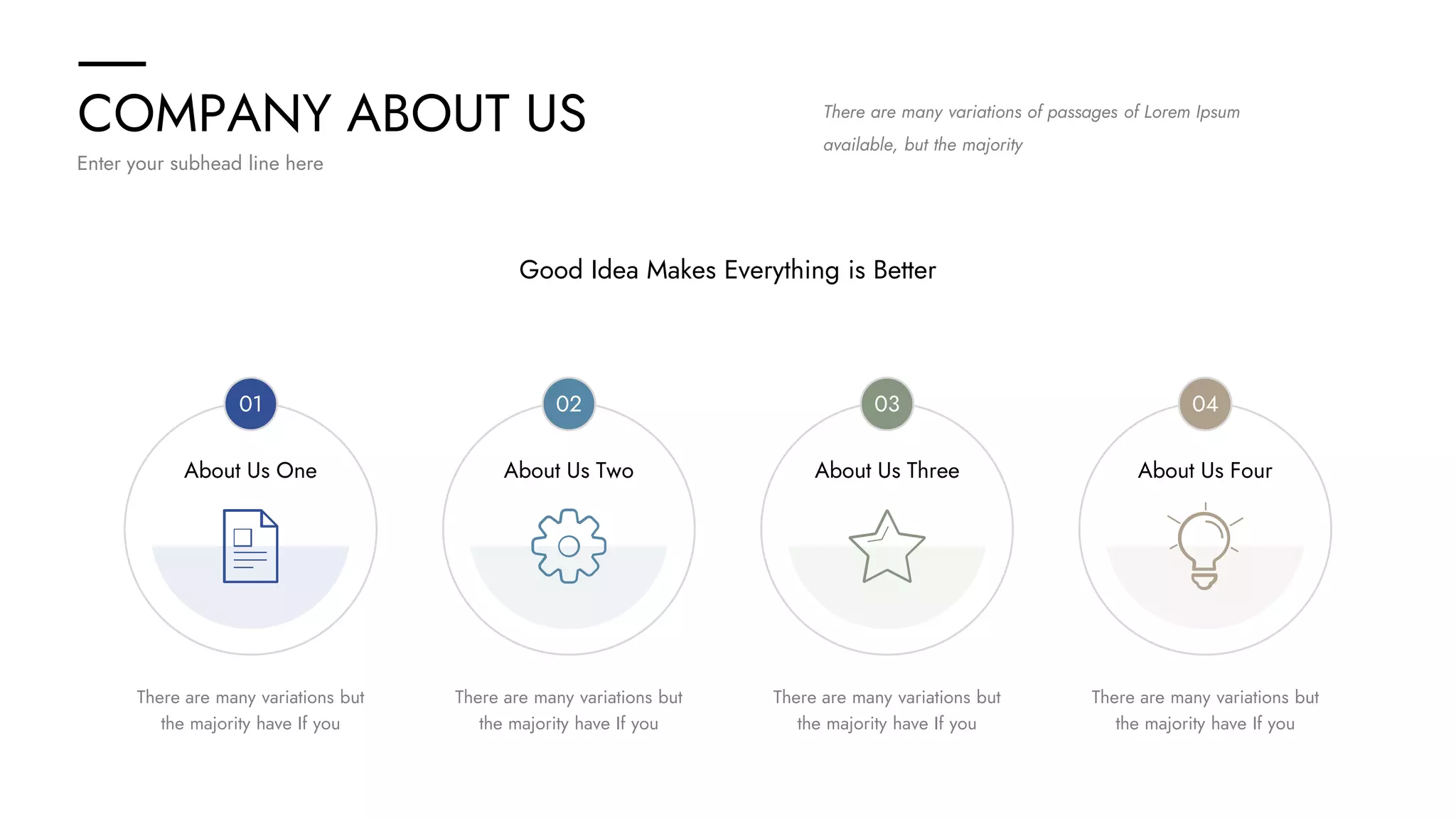COMPANY ABOUT US
Enter your subhead line here
About Us One About Us Two About Us Three About Us Four
There are many variations but
the majority have If you
There are many variations but
the majority have If you
There are many variations but
the majority have If you
There are many variations but
the majority have If you
Good Idea Makes Everything is Better
There are many variations of passages of Lorem Ipsum
available, but the majority
01 02 03 04
 