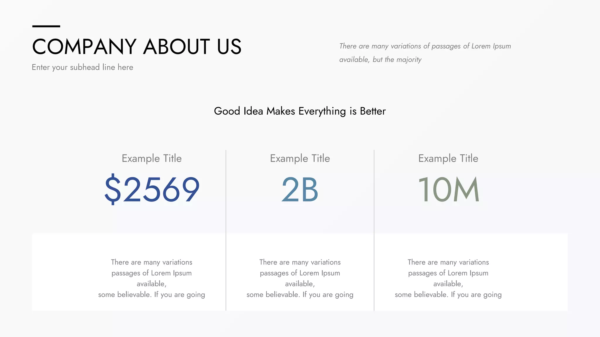 COMPANY ABOUT US
Enter your subhead line here
$2569
Example Title
2B
Example Title
10M
Example Title
There are many variations of passages of Lorem Ipsum
available, but the majority
Good Idea Makes Everything is Better
There are many variations
passages of Lorem Ipsum
available,
some believable. If you are going
There are many variations
passages of Lorem Ipsum
available,
some believable. If you are going
There are many variations
passages of Lorem Ipsum
available,
some believable. If you are going
 