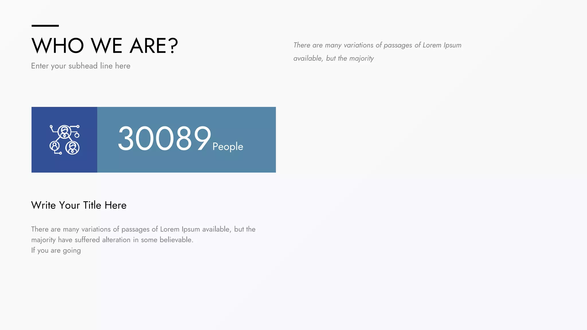 WHO WE ARE?
Enter your subhead line here
There are many variations of passages of Lorem Ipsum available, but the
majority have suffered alteration in some believable.
If you are going
Write Your Title Here
There are many variations of passages of Lorem Ipsum
available, but the majority
30089People
 