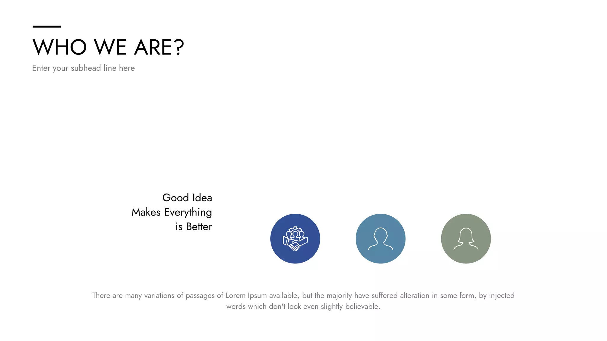 WHO WE ARE?
Enter your subhead line here
Good Idea
Makes Everything
is Better
There are many variations of passages of Lorem Ipsum available, but the majority have suffered alteration in some form, by injected
words which don't look even slightly believable.
 