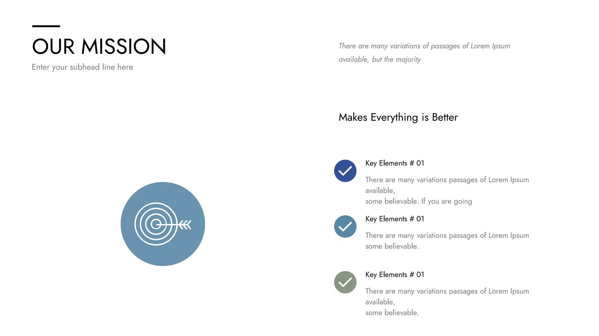 OUR MISSION
Enter your subhead line here
There are many variations of passages of Lorem Ipsum
available, but the majority
Makes Everything is Better
Key Elements # 01
There are many variations passages of Lorem Ipsum
available,
some believable. If you are going
Key Elements # 01
There are many variations passages of Lorem Ipsum
some believable.
Key Elements # 01
There are many variations passages of Lorem Ipsum
available,
some believable.
 
