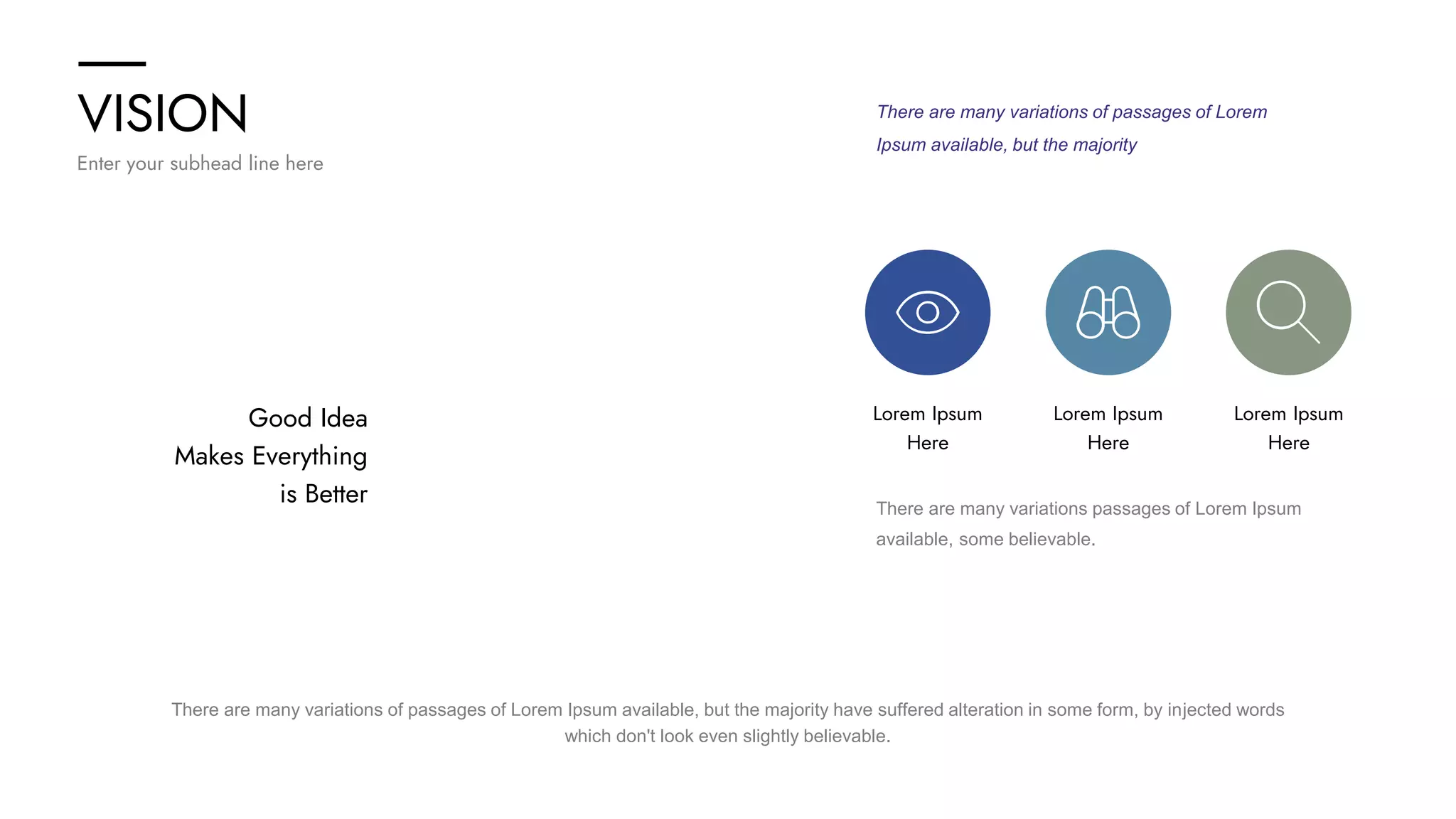 VISION
Enter your subhead line here
Good Idea
Makes Everything
is Better
There are many variations of passages of Lorem
Ipsum available, but the majority
Lorem Ipsum
Here
Lorem Ipsum
Here
Lorem Ipsum
Here
There are many variations passages of Lorem Ipsum
available, some believable.
There are many variations of passages of Lorem Ipsum available, but the majority have suffered alteration in some form, by injected words
which don't look even slightly believable.
 