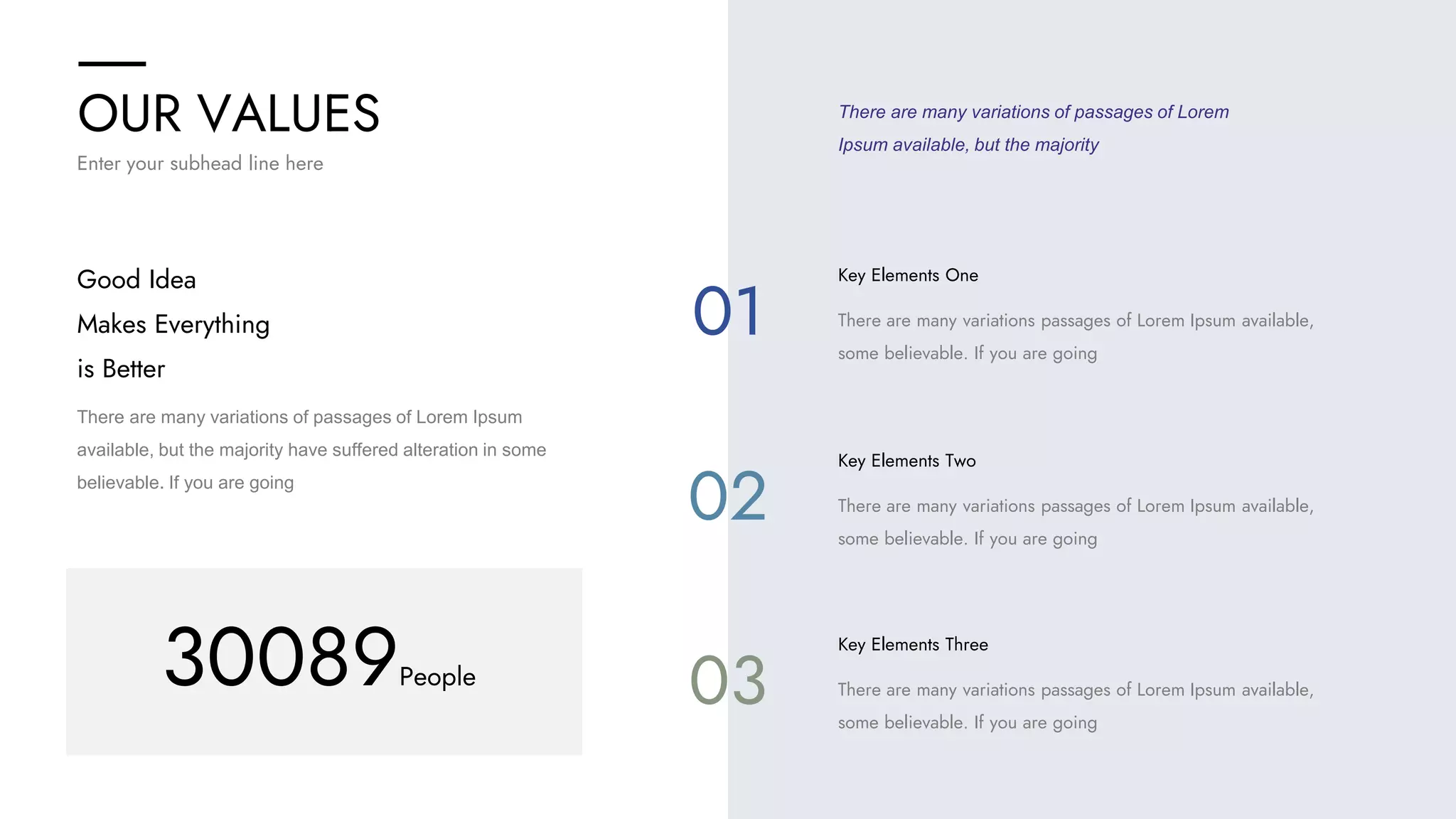 OUR VALUES
Enter your subhead line here
There are many variations of passages of Lorem Ipsum
available, but the majority have suffered alteration in some
believable. If you are going
Good Idea
Makes Everything
is Better
There are many variations of passages of Lorem
Ipsum available, but the majority
Key Elements One
There are many variations passages of Lorem Ipsum available,
some believable. If you are going
Key Elements Two
There are many variations passages of Lorem Ipsum available,
some believable. If you are going
Key Elements Three
There are many variations passages of Lorem Ipsum available,
some believable. If you are going
30089People
01
02
03
 