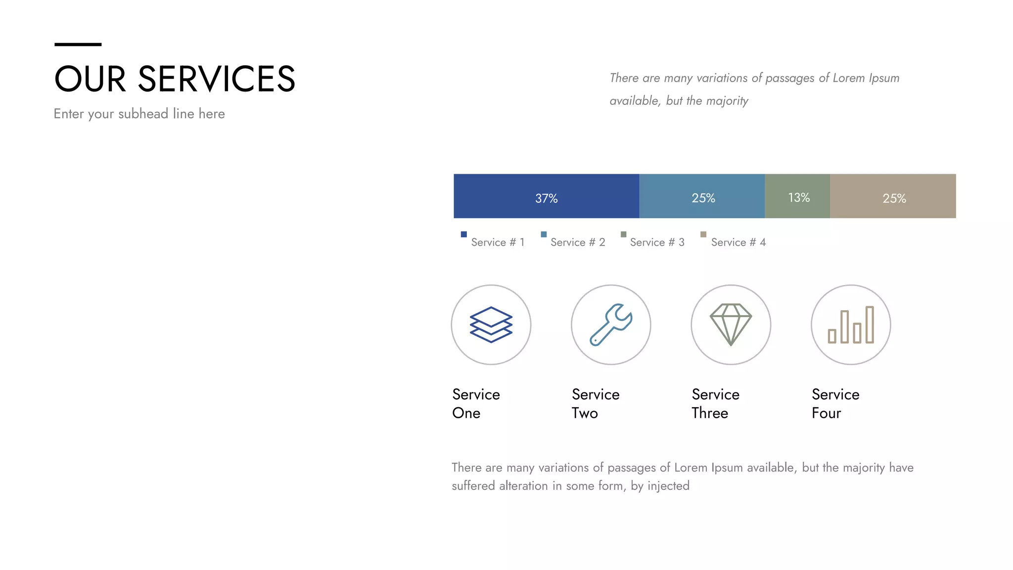 OUR SERVICES
Enter your subhead line here
There are many variations of passages of Lorem Ipsum
available, but the majority
There are many variations of passages of Lorem Ipsum available, but the majority have
suffered alteration in some form, by injected
Service
One
Service
Two
Service
Three
Service
Four
25% 25%
37% 13%
Service # 1 Service # 2 Service # 3 Service # 4
 