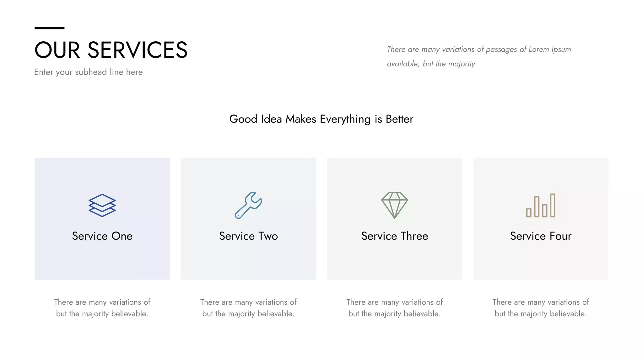 OUR SERVICES
Enter your subhead line here
There are many variations of passages of Lorem Ipsum
available, but the majority
Service One Service Two Service Three Service Four
There are many variations of
but the majority believable.
There are many variations of
but the majority believable.
There are many variations of
but the majority believable.
There are many variations of
but the majority believable.
Good Idea Makes Everything is Better
 