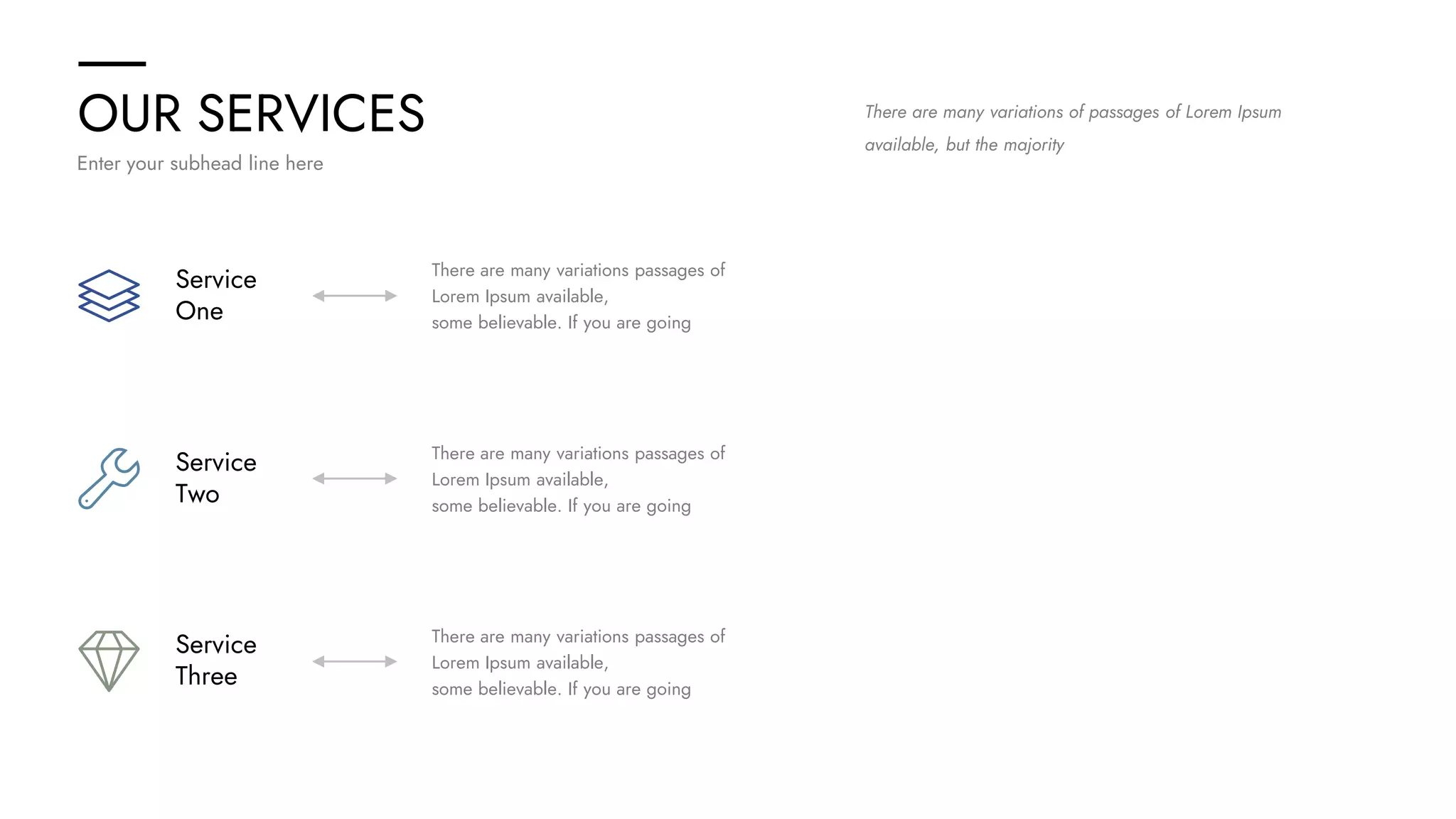 OUR SERVICES
Enter your subhead line here
Service
One
Service
Two
Service
Three
There are many variations passages of
Lorem Ipsum available,
some believable. If you are going
There are many variations passages of
Lorem Ipsum available,
some believable. If you are going
There are many variations passages of
Lorem Ipsum available,
some believable. If you are going
There are many variations of passages of Lorem Ipsum
available, but the majority
 