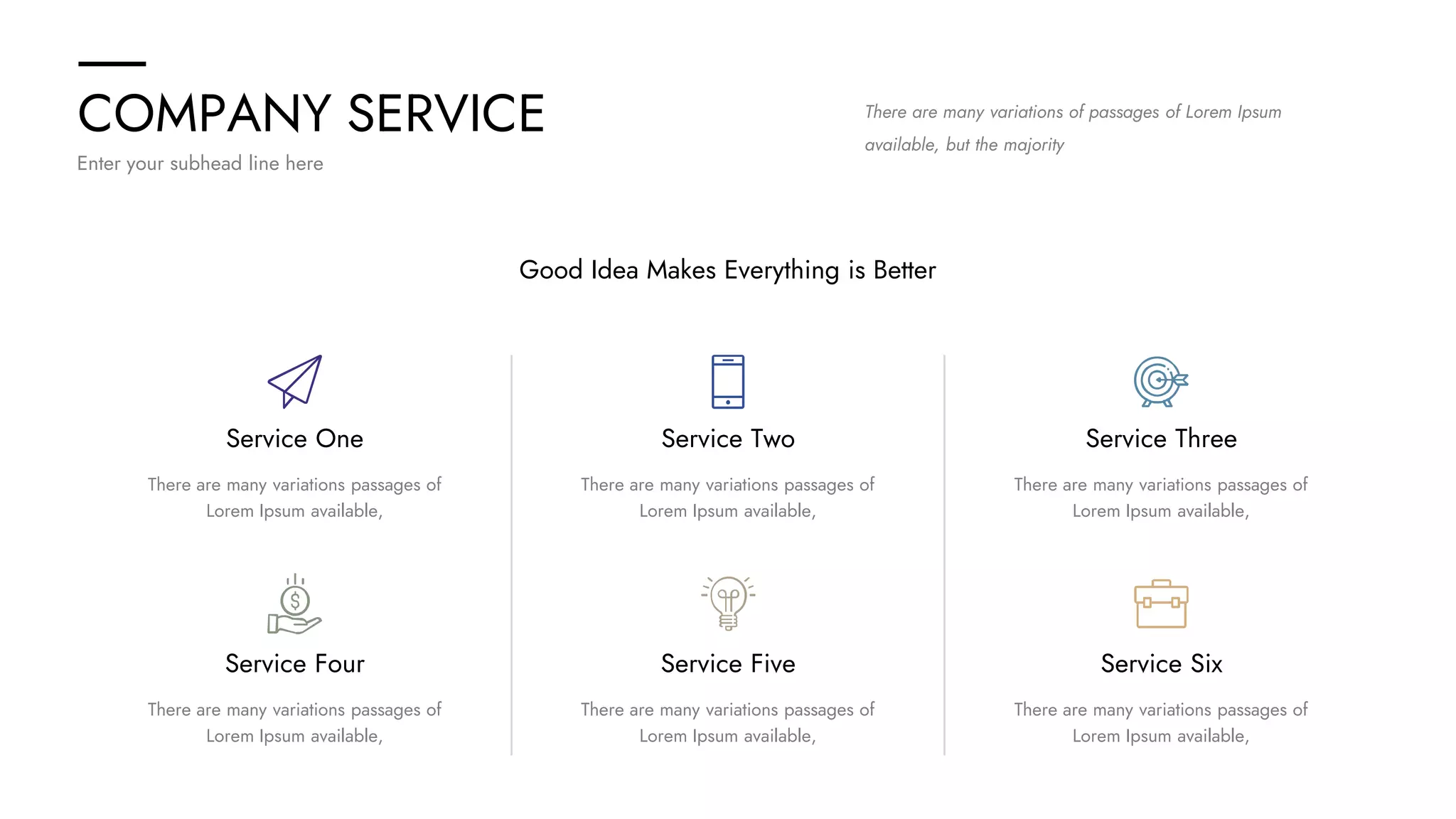 COMPANY SERVICE
Enter your subhead line here
There are many variations of passages of Lorem Ipsum
available, but the majority
Good Idea Makes Everything is Better
Service One
Service Four
There are many variations passages of
Lorem Ipsum available,
There are many variations passages of
Lorem Ipsum available,
Service Two
Service Five
There are many variations passages of
Lorem Ipsum available,
There are many variations passages of
Lorem Ipsum available,
Service Three
Service Six
There are many variations passages of
Lorem Ipsum available,
There are many variations passages of
Lorem Ipsum available,
 