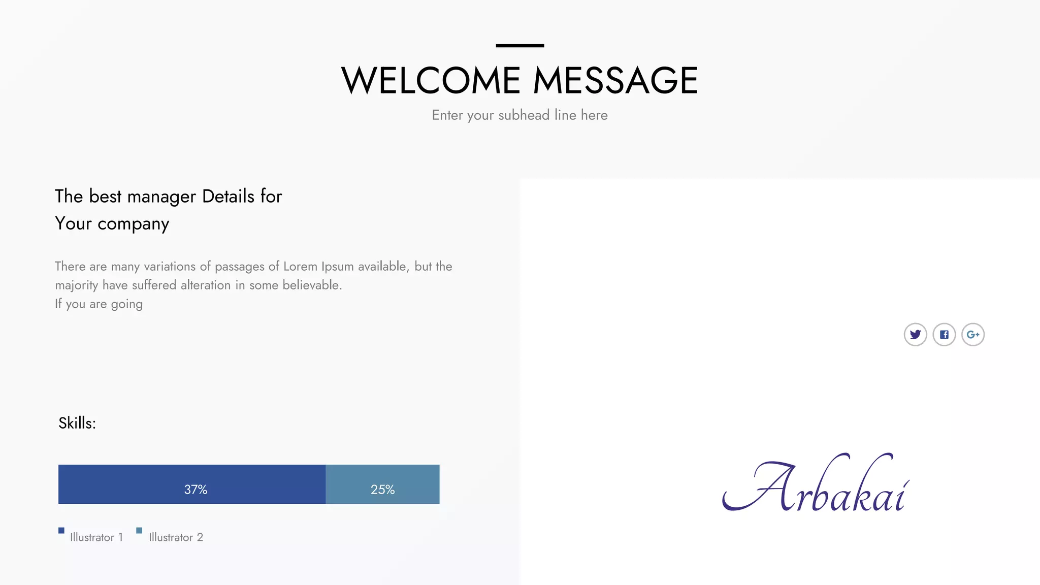 WELCOME MESSAGE
Enter your subhead line here
The best manager Details for
Your company
There are many variations of passages of Lorem Ipsum available, but the
majority have suffered alteration in some believable.
If you are going
Skills:
25%
37%
Illustrator 1 Illustrator 2
Arbakai
 