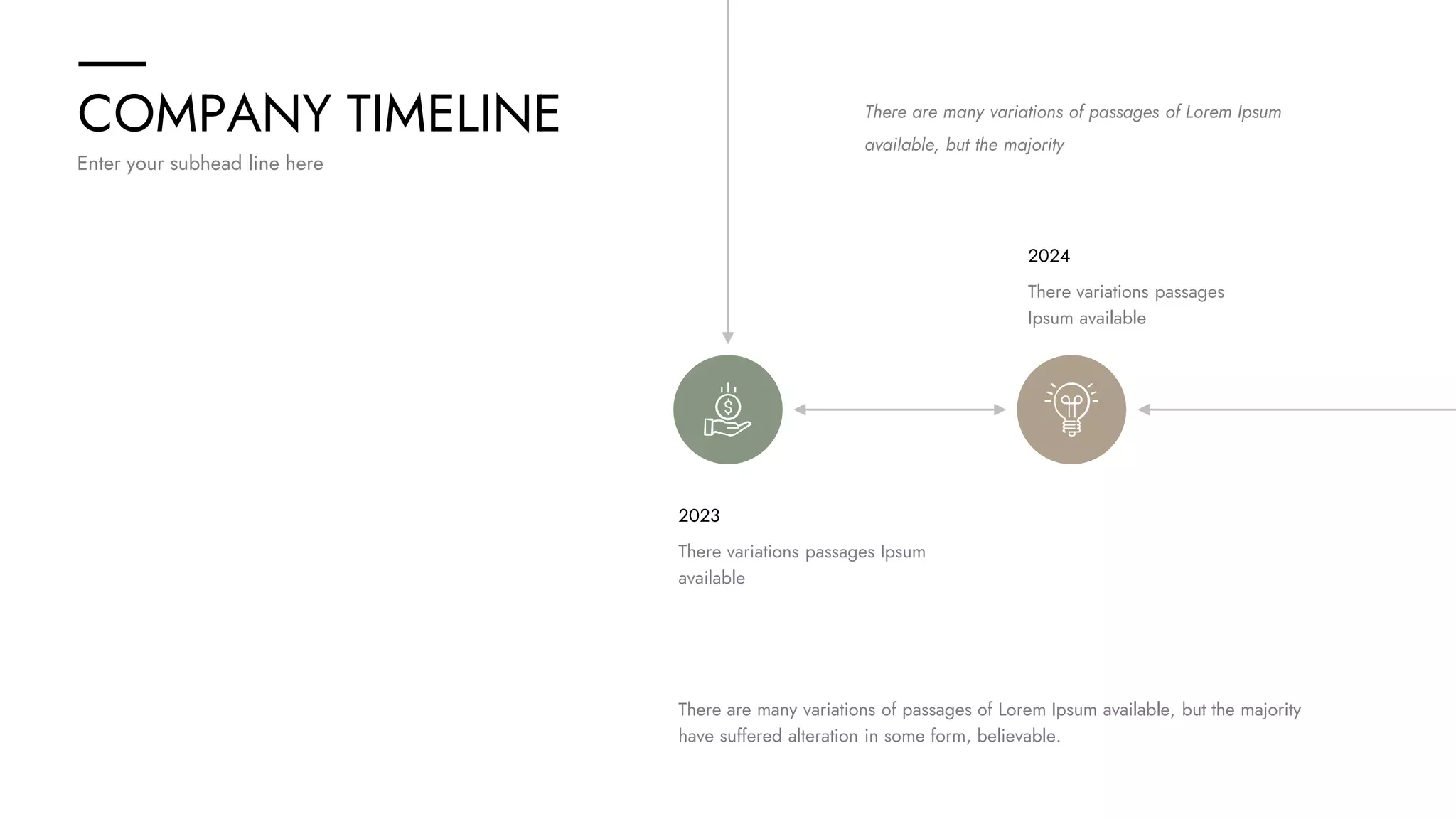 COMPANY TIMELINE
Enter your subhead line here
There are many variations of passages of Lorem Ipsum
available, but the majority
There are many variations of passages of Lorem Ipsum available, but the majority
have suffered alteration in some form, believable.
There variations passages Ipsum
available
2023
There variations passages
Ipsum available
2024
 