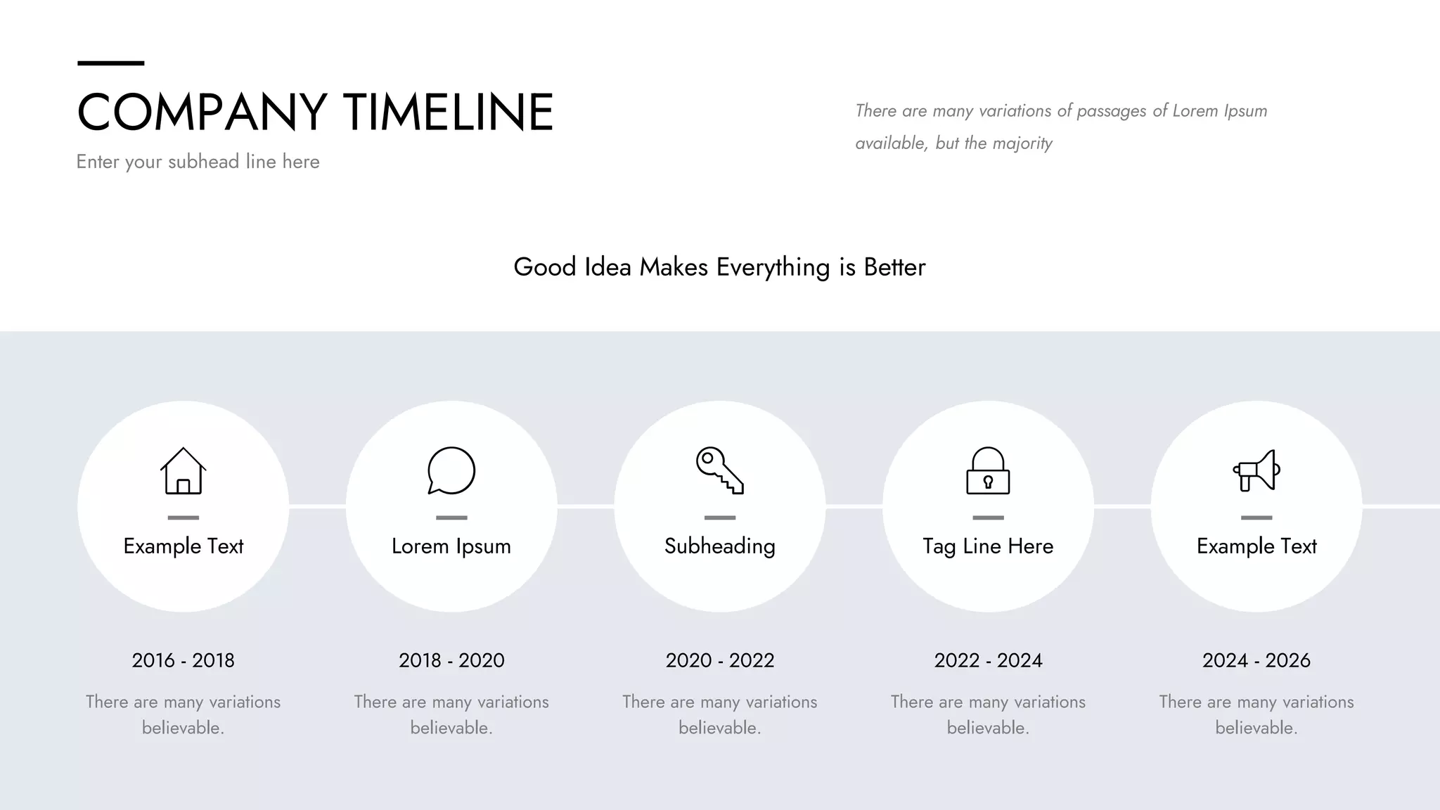 COMPANY TIMELINE
Enter your subhead line here
2016 - 2018 2018 - 2020 2020 - 2022 2022 - 2024 2024 - 2026
There are many variations
believable.
There are many variations
believable.
There are many variations
believable.
There are many variations
believable.
There are many variations
believable.
Good Idea Makes Everything is Better
There are many variations of passages of Lorem Ipsum
available, but the majority
Example Text Lorem Ipsum Subheading Tag Line Here Example Text
 