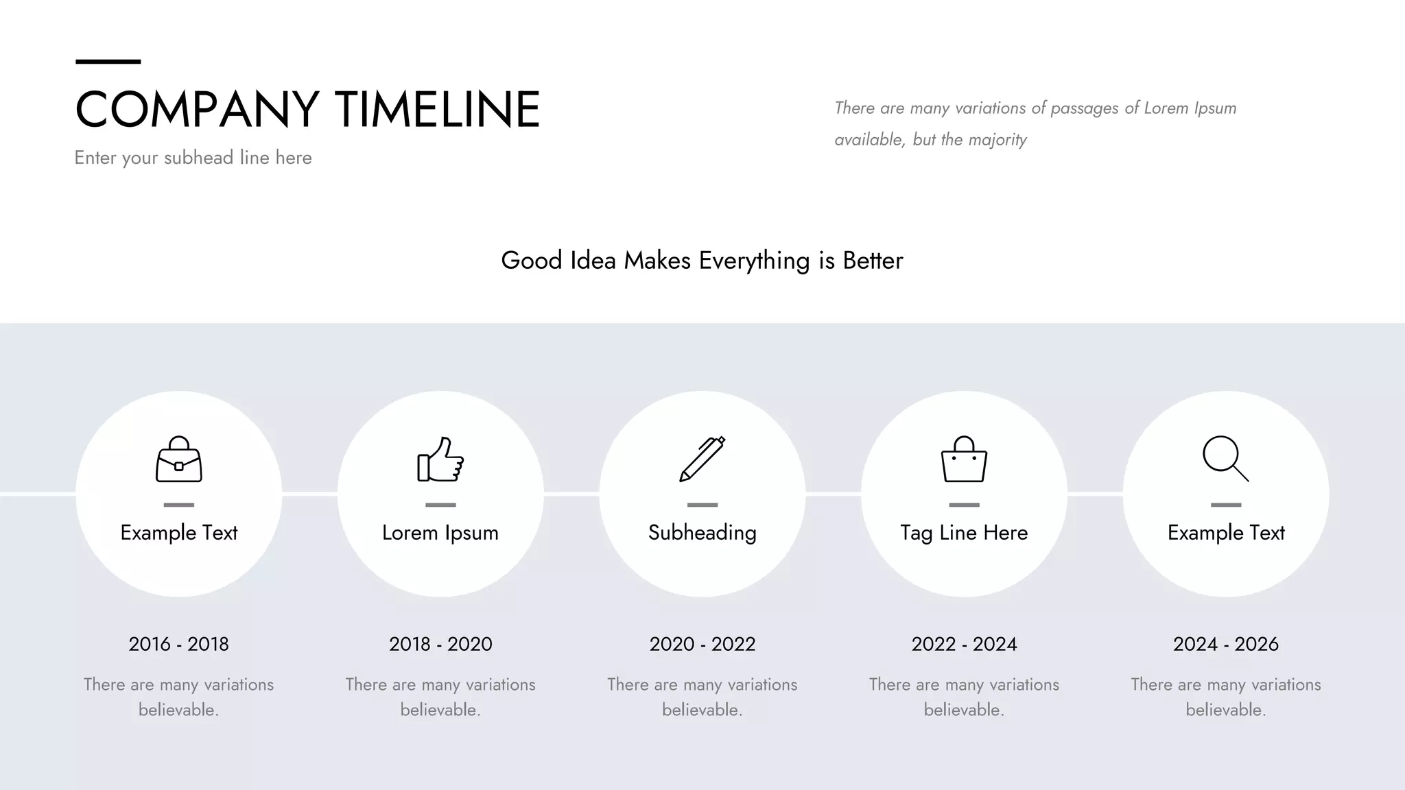 COMPANY TIMELINE
Enter your subhead line here
2016 - 2018 2018 - 2020 2020 - 2022 2022 - 2024 2024 - 2026
There are many variations
believable.
There are many variations
believable.
There are many variations
believable.
There are many variations
believable.
There are many variations
believable.
Good Idea Makes Everything is Better
There are many variations of passages of Lorem Ipsum
available, but the majority
Example Text Lorem Ipsum Subheading Tag Line Here Example Text
 