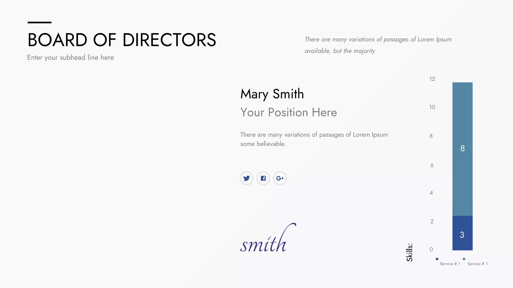 BOARD OF DIRECTORS
Enter your subhead line here
There are many variations of passages of Lorem Ipsum
available, but the majority
Mary Smith
Your Position Here
There are many variations of passages of Lorem Ipsum
some believable.
smith
Skills:
8
Service # 1 Service # 1
0
2
4
6
8
10
12
3
 