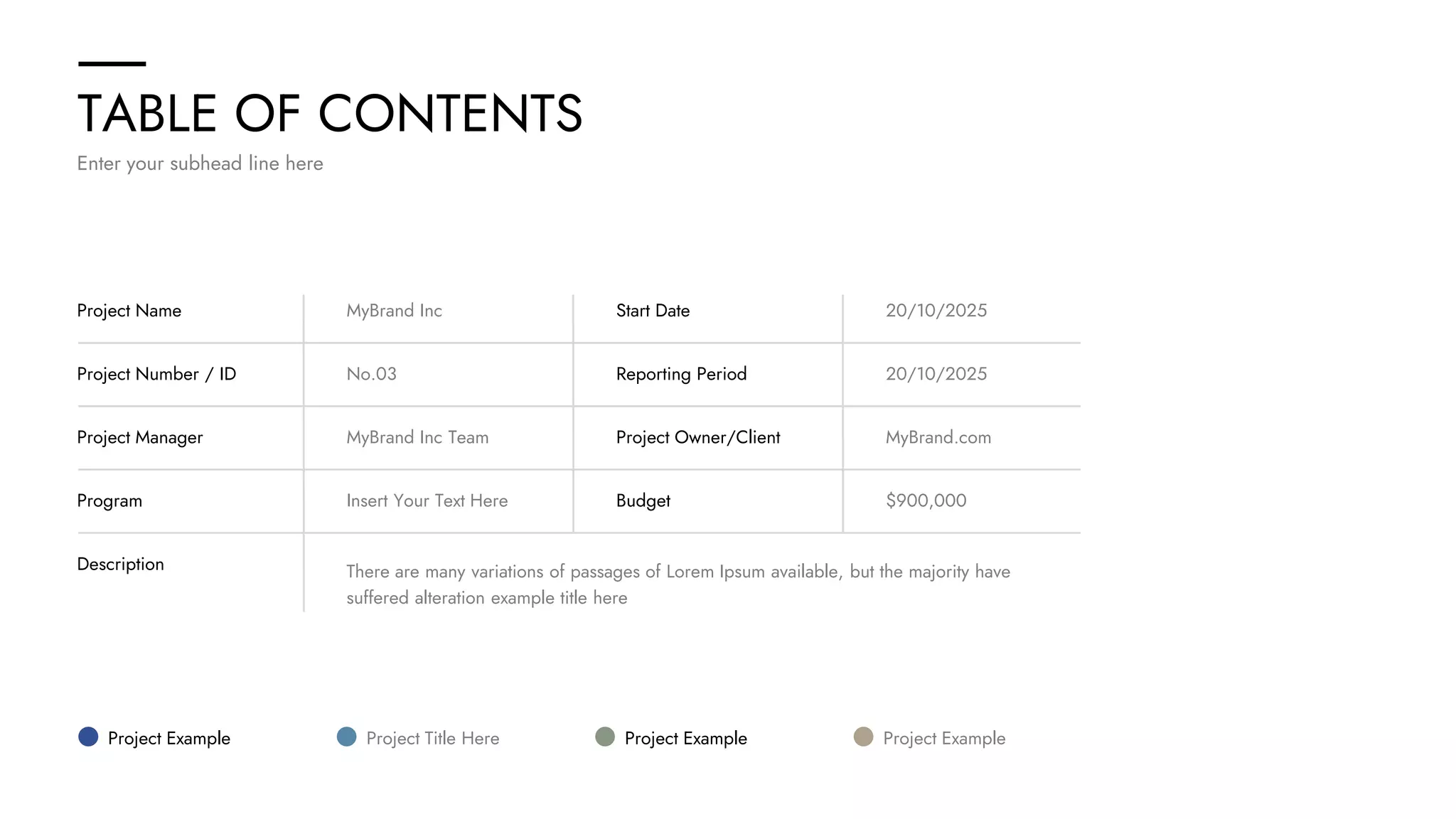 TABLE OF CONTENTS
Enter your subhead line here
Project Name MyBrand Inc Start Date 20/10/2025
Project Number / ID No.03 Reporting Period 20/10/2025
Project Manager MyBrand Inc Team Project Owner/Client MyBrand.com
Program Insert Your Text Here Budget $900,000
Description There are many variations of passages of Lorem Ipsum available, but the majority have
suffered alteration example title here
Project Example Project Title Here Project Example Project Example
 