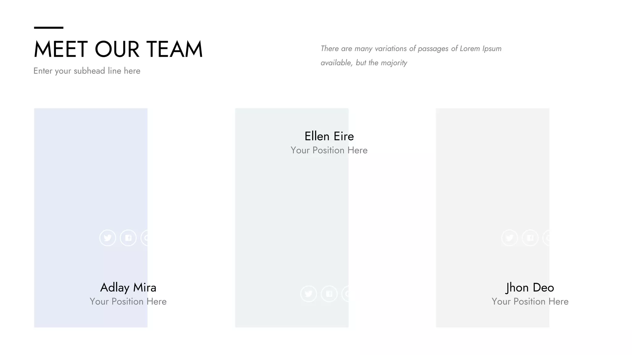 MEET OUR TEAM
Enter your subhead line here
There are many variations of passages of Lorem Ipsum
available, but the majority
Adlay Mira
Your Position Here
Ellen Eire
Your Position Here
Jhon Deo
Your Position Here
 