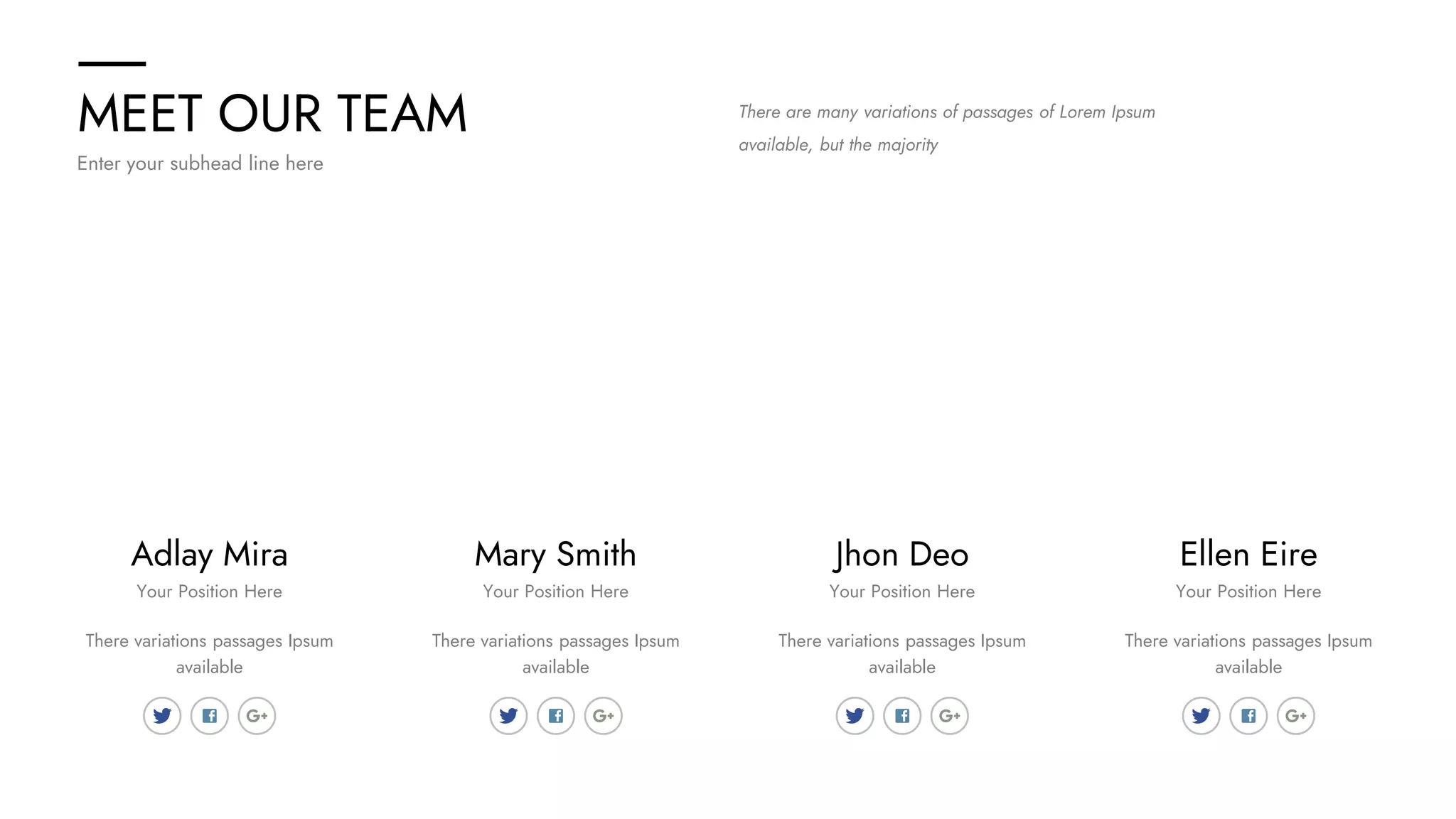 MEET OUR TEAM
Enter your subhead line here
There are many variations of passages of Lorem Ipsum
available, but the majority
Adlay Mira Ellen Eire
Jhon Deo
Mary Smith
There variations passages Ipsum
available
There variations passages Ipsum
available
There variations passages Ipsum
available
There variations passages Ipsum
available
Your Position Here Your Position Here
Your Position Here
Your Position Here
 