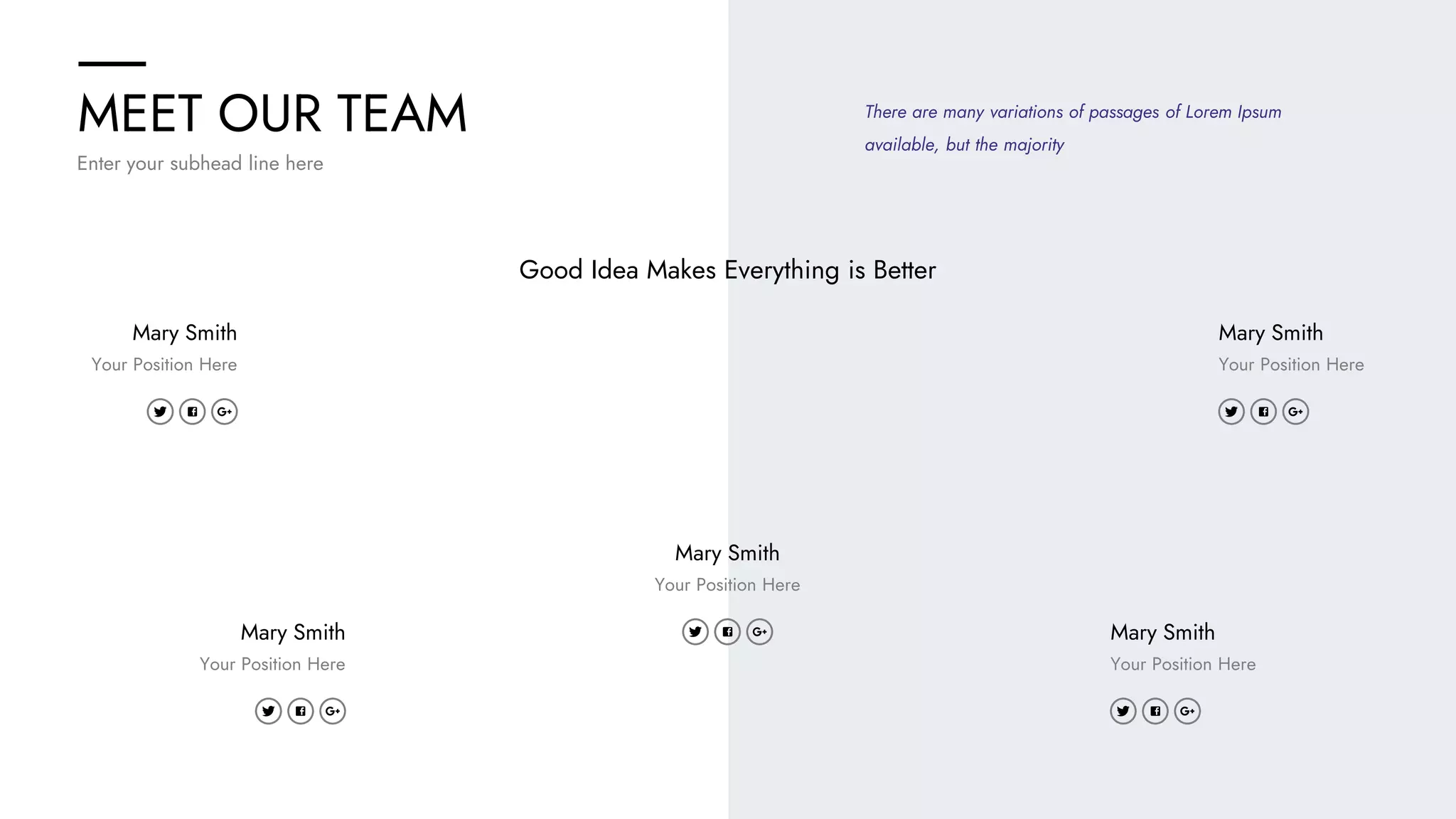 MEET OUR TEAM
Enter your subhead line here
Good Idea Makes Everything is Better
Mary Smith
Your Position Here
Mary Smith
Your Position Here
Mary Smith
Your Position Here
Mary Smith
Your Position Here
Mary Smith
Your Position Here
There are many variations of passages of Lorem Ipsum
available, but the majority
 