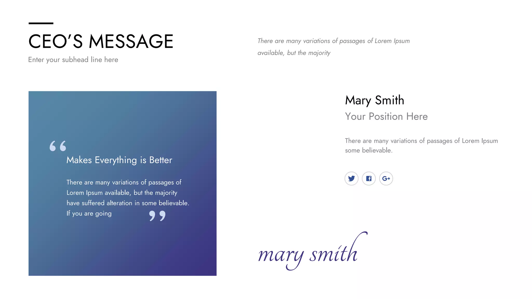 CEO’S MESSAGE
Enter your subhead line here
Mary Smith
Your Position Here
There are many variations of passages of Lorem Ipsum
some believable.
marysmith
There are many variations of passages of
Lorem Ipsum available, but the majority
have suffered alteration in some believable.
If you are going
Makes Everything is Better
There are many variations of passages of Lorem Ipsum
available, but the majority
 