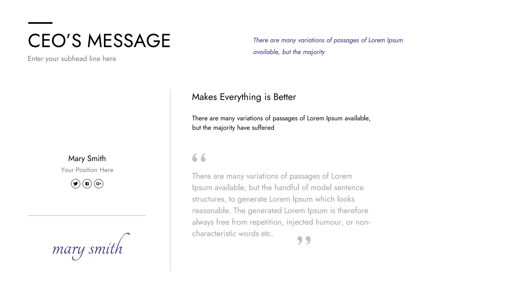 CEO’S MESSAGE
Enter your subhead line here
There are many variations of passages of Lorem Ipsum
available, but the majority
There are many variations of passages of Lorem Ipsum available,
but the majority have suffered
Makes Everything is Better
There are many variations of passages of Lorem
Ipsum available, but the handful of model sentence
structures, to generate Lorem Ipsum which looks
reasonable. The generated Lorem Ipsum is therefore
always free from repetition, injected humour, or non-
characteristic words etc.
Mary Smith
Your Position Here
marysmith
 