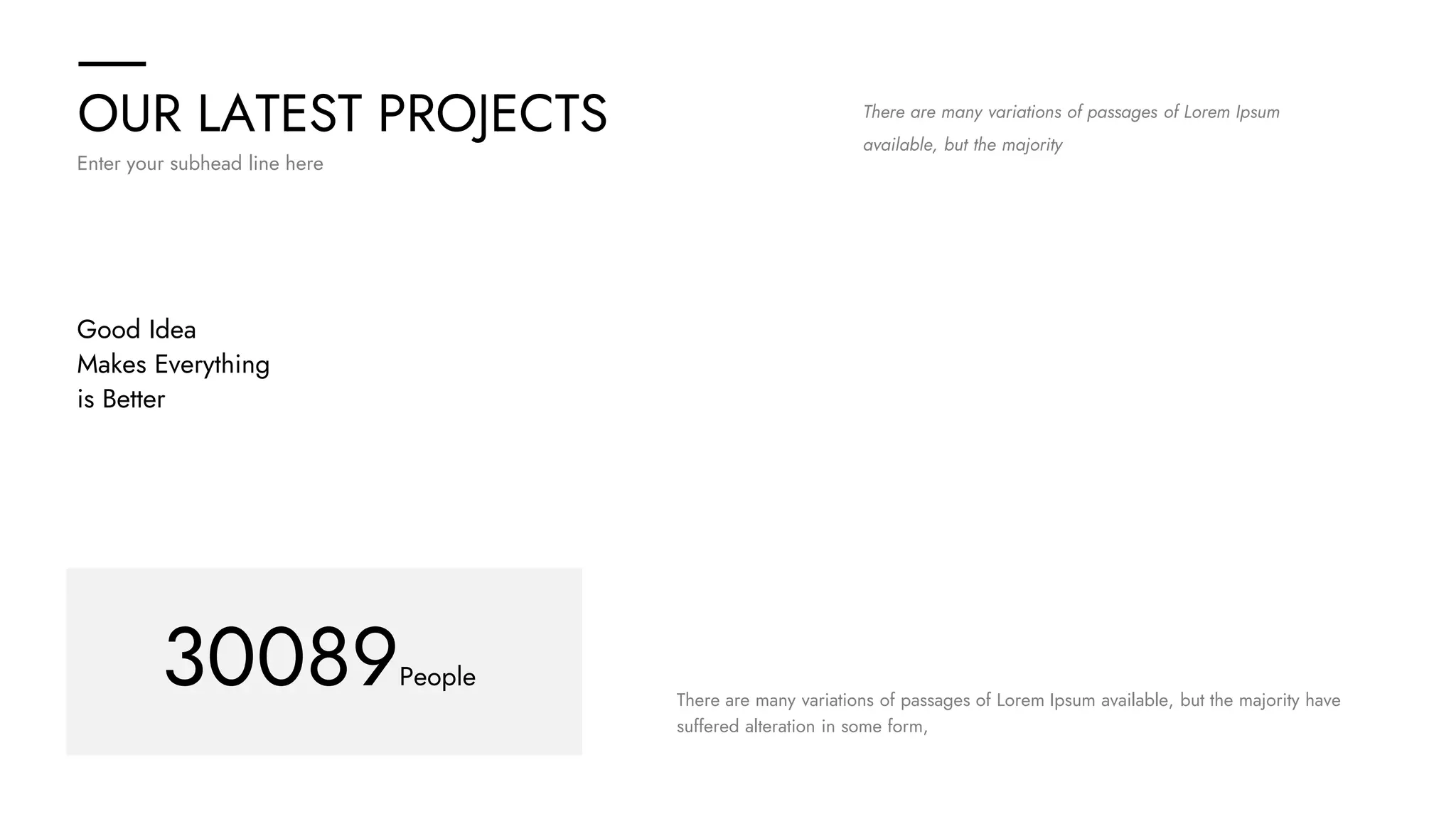 OUR LATEST PROJECTS
Enter your subhead line here
There are many variations of passages of Lorem Ipsum
available, but the majority
Good Idea
Makes Everything
is Better
30089People
There are many variations of passages of Lorem Ipsum available, but the majority have
suffered alteration in some form,
 