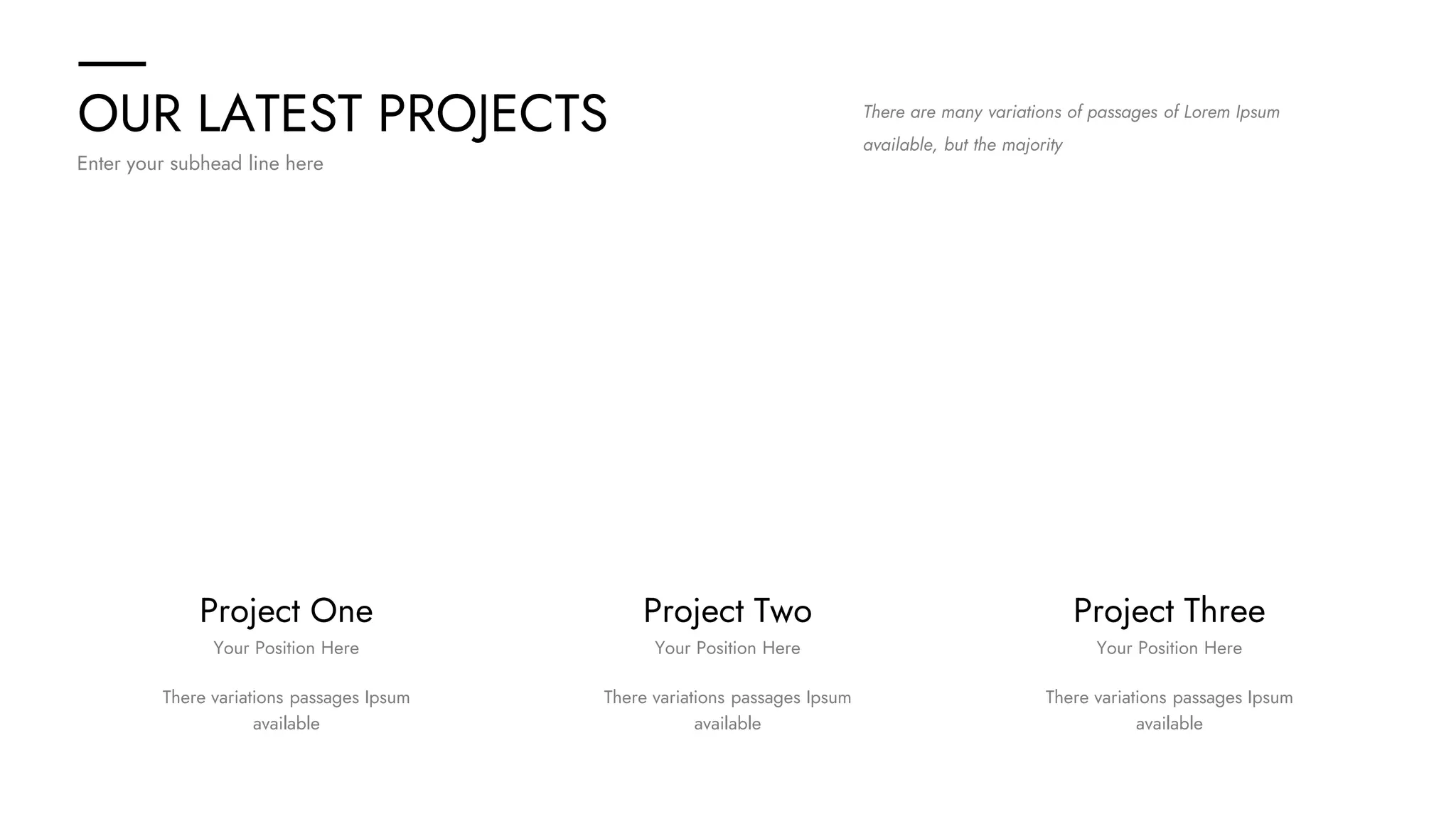 OUR LATEST PROJECTS
Enter your subhead line here
There are many variations of passages of Lorem Ipsum
available, but the majority
Project Two
There variations passages Ipsum
available
Your Position Here
Project Three
There variations passages Ipsum
available
Your Position Here
Project One
There variations passages Ipsum
available
Your Position Here
 