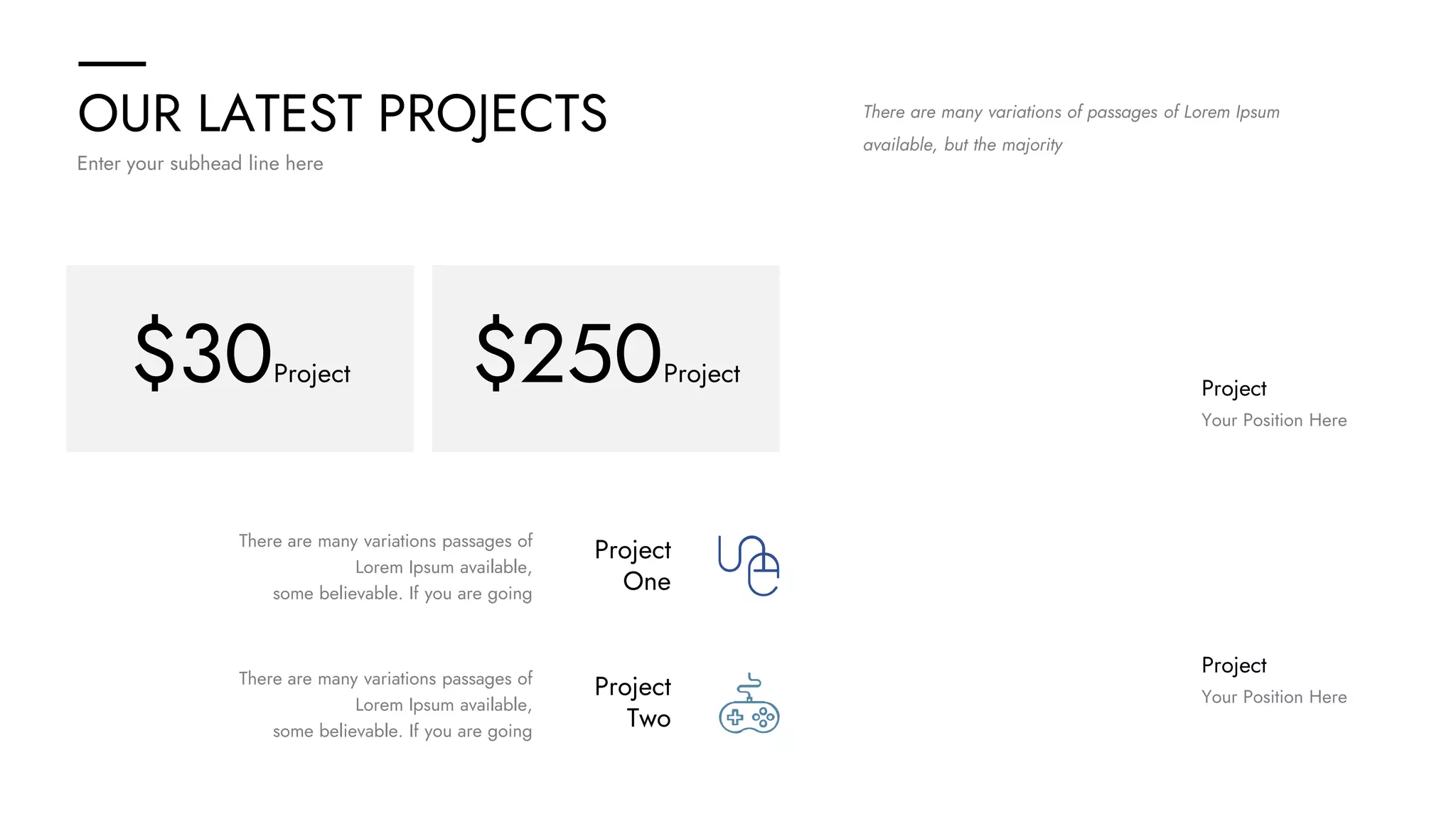 OUR LATEST PROJECTS
Enter your subhead line here
There are many variations of passages of Lorem Ipsum
available, but the majority
Project
One
Project
Two
There are many variations passages of
Lorem Ipsum available,
some believable. If you are going
There are many variations passages of
Lorem Ipsum available,
some believable. If you are going
Project
Your Position Here
Project
Your Position Here
$30Project $250Project
 
