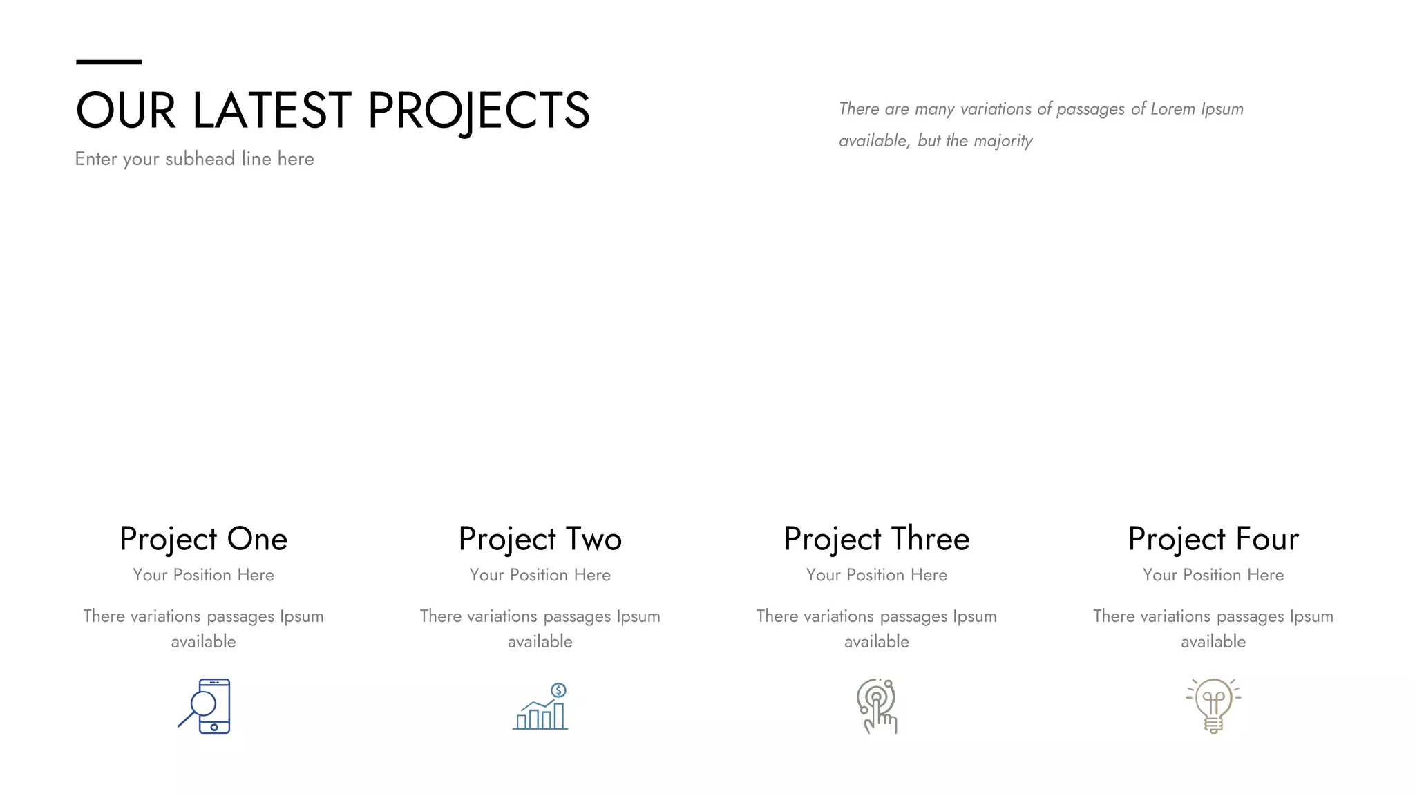 OUR LATEST PROJECTS
Enter your subhead line here
There are many variations of passages of Lorem Ipsum
available, but the majority
Project One Project Four
Project Three
Project Two
There variations passages Ipsum
available
There variations passages Ipsum
available
There variations passages Ipsum
available
There variations passages Ipsum
available
Your Position Here Your Position Here
Your Position Here
Your Position Here
 