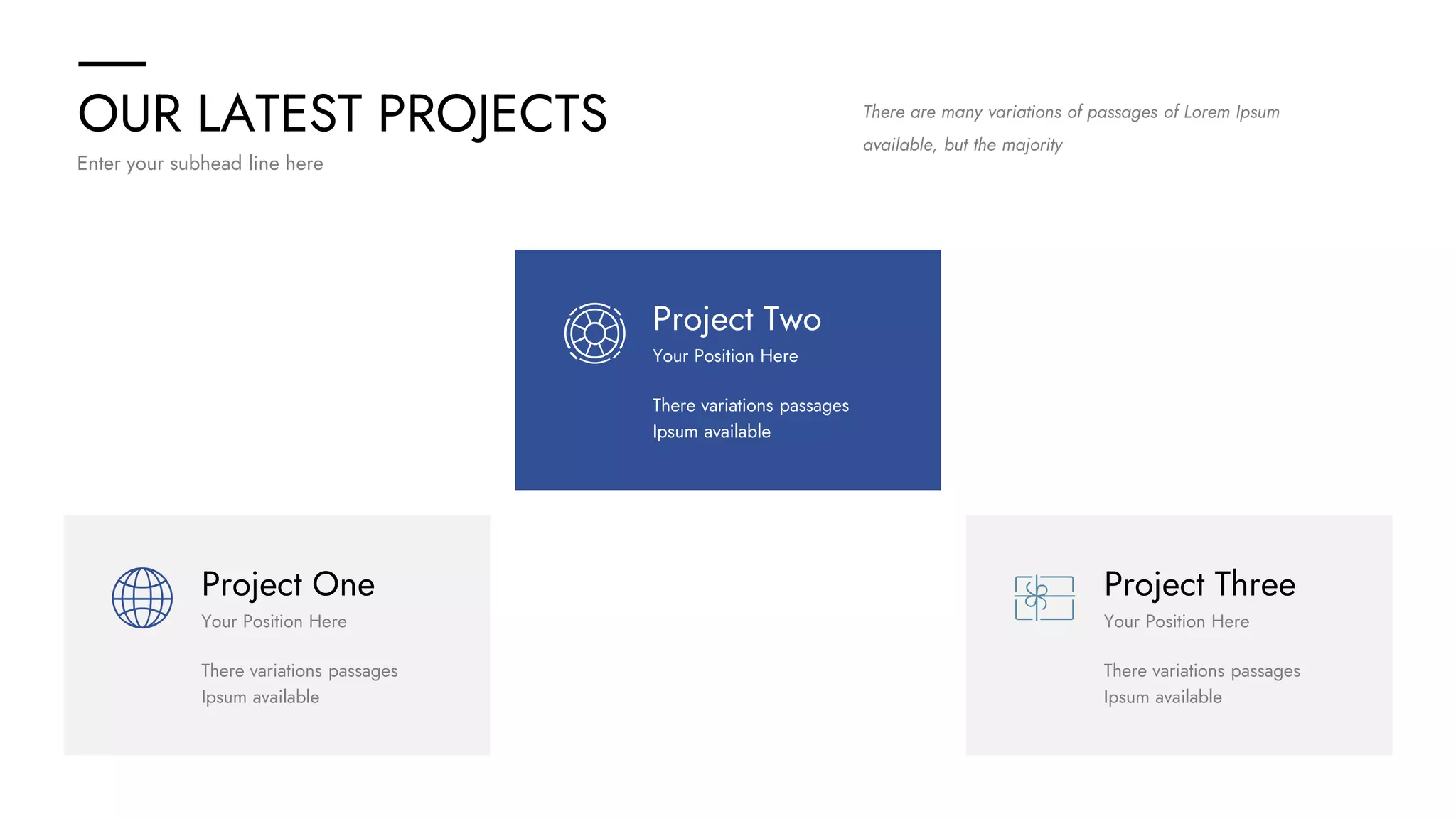 OUR LATEST PROJECTS
Enter your subhead line here
There are many variations of passages of Lorem Ipsum
available, but the majority
Project One
There variations passages
Ipsum available
Your Position Here
Project Three
There variations passages
Ipsum available
Your Position Here
Project Two
There variations passages
Ipsum available
Your Position Here
 