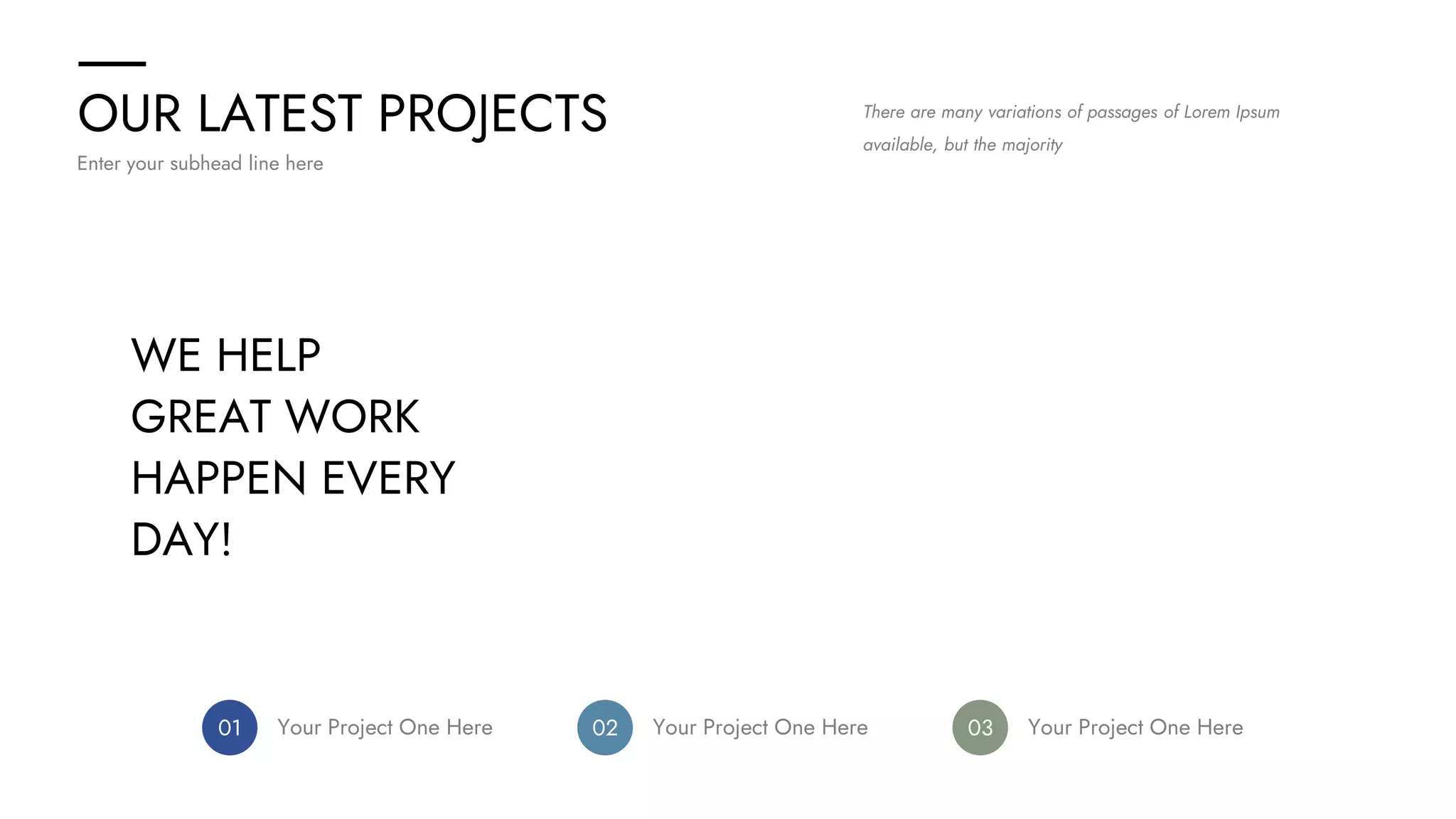 OUR LATEST PROJECTS
Enter your subhead line here
There are many variations of passages of Lorem Ipsum
available, but the majority
WE HELP
GREAT WORK
HAPPEN EVERY
DAY!
01 Your Project One Here 02 Your Project One Here 03 Your Project One Here
 