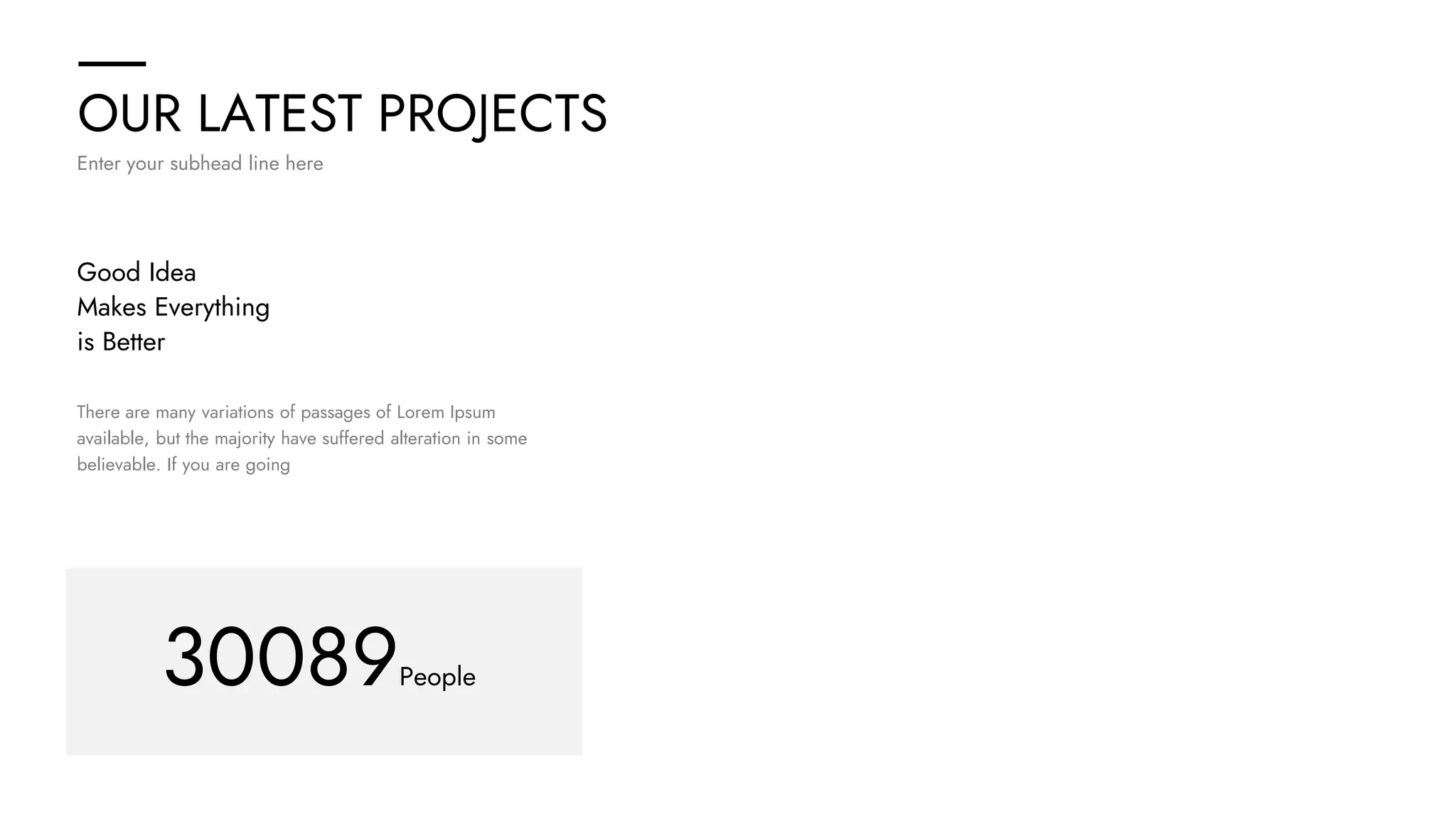 OUR LATEST PROJECTS
Enter your subhead line here
30089People
There are many variations of passages of Lorem Ipsum
available, but the majority have suffered alteration in some
believable. If you are going
Good Idea
Makes Everything
is Better
 