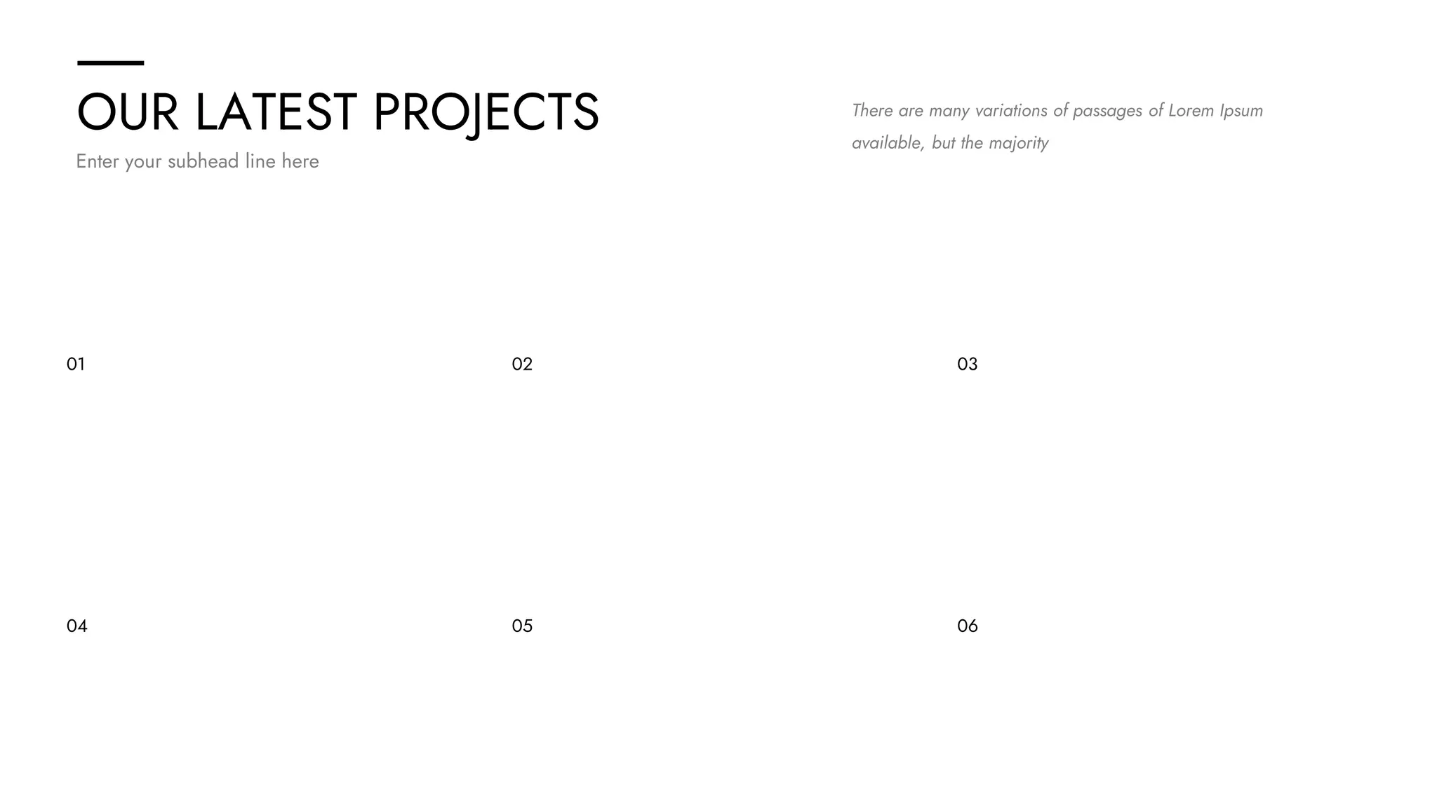 OUR LATEST PROJECTS
Enter your subhead line here
There are many variations of passages of Lorem Ipsum
available, but the majority
01 02 03
04 05 06
 