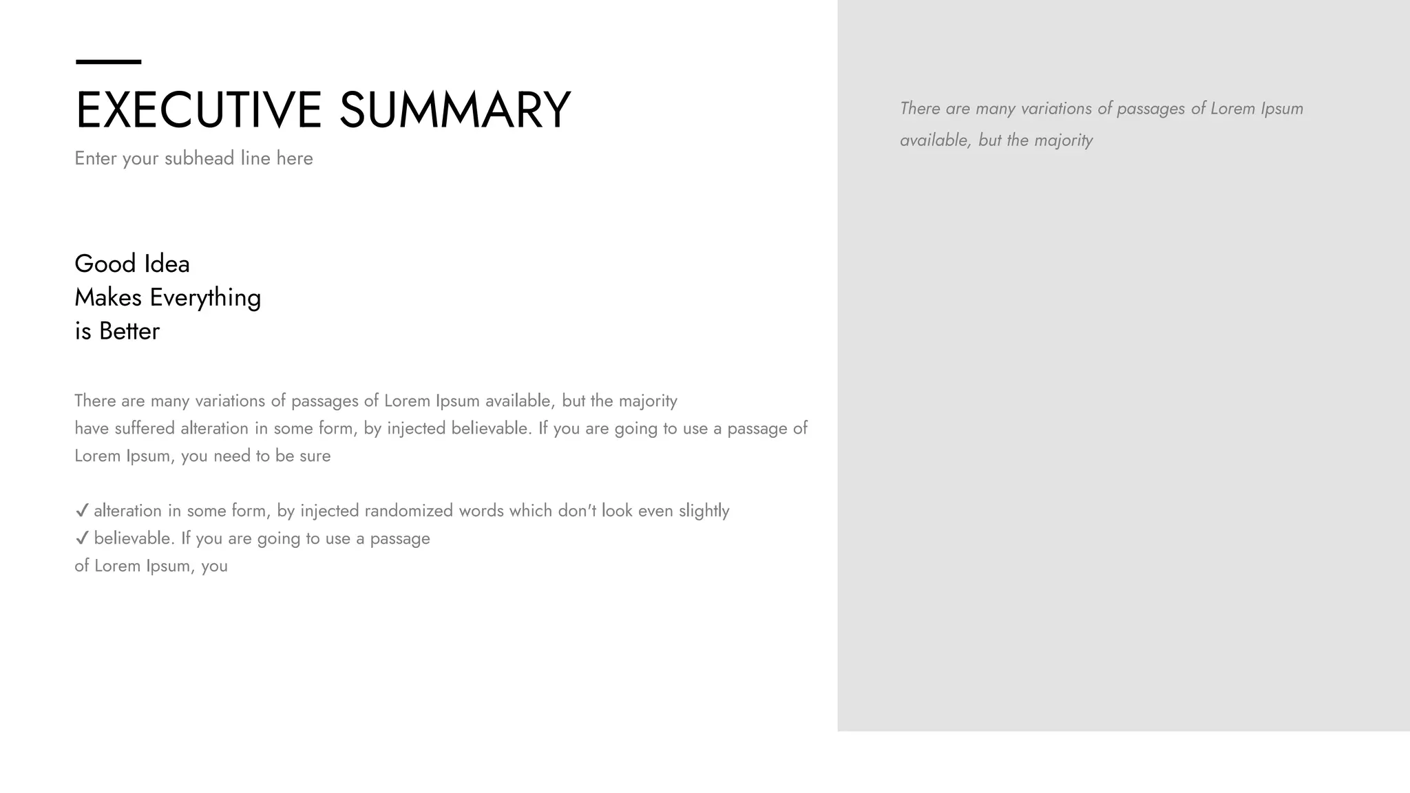EXECUTIVE SUMMARY
Enter your subhead line here
There are many variations of passages of Lorem Ipsum
available, but the majority
There are many variations of passages of Lorem Ipsum available, but the majority
have suffered alteration in some form, by injected believable. If you are going to use a passage of
Lorem Ipsum, you need to be sure
✔ alteration in some form, by injected randomized words which don't look even slightly
✔ believable. If you are going to use a passage
of Lorem Ipsum, you
Good Idea
Makes Everything
is Better
 