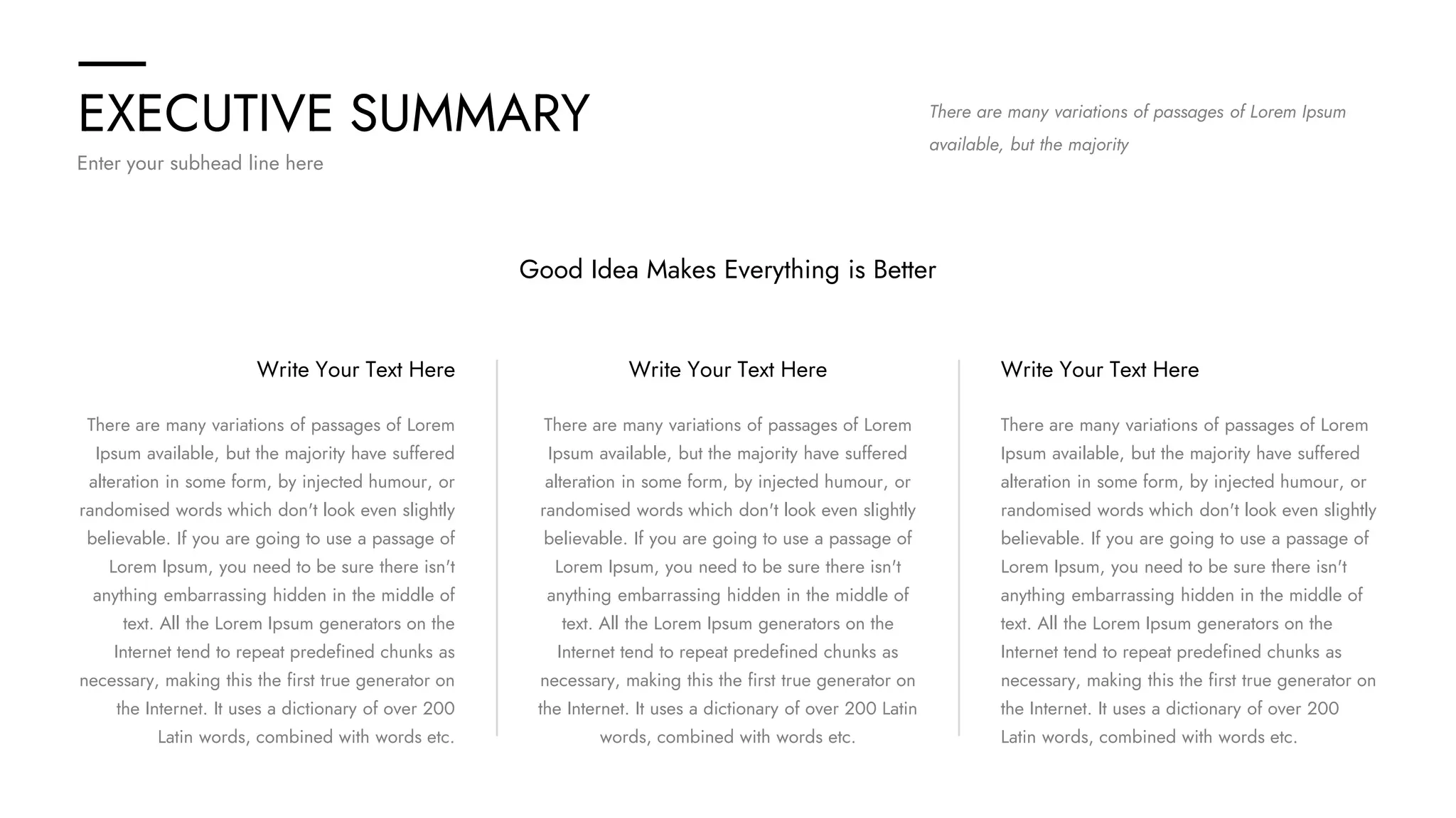EXECUTIVE SUMMARY
Enter your subhead line here
There are many variations of passages of Lorem Ipsum
available, but the majority
Good Idea Makes Everything is Better
There are many variations of passages of Lorem
Ipsum available, but the majority have suffered
alteration in some form, by injected humour, or
randomised words which don't look even slightly
believable. If you are going to use a passage of
Lorem Ipsum, you need to be sure there isn't
anything embarrassing hidden in the middle of
text. All the Lorem Ipsum generators on the
Internet tend to repeat predefined chunks as
necessary, making this the first true generator on
the Internet. It uses a dictionary of over 200
Latin words, combined with words etc.
Write Your Text Here
There are many variations of passages of Lorem
Ipsum available, but the majority have suffered
alteration in some form, by injected humour, or
randomised words which don't look even slightly
believable. If you are going to use a passage of
Lorem Ipsum, you need to be sure there isn't
anything embarrassing hidden in the middle of
text. All the Lorem Ipsum generators on the
Internet tend to repeat predefined chunks as
necessary, making this the first true generator on
the Internet. It uses a dictionary of over 200 Latin
words, combined with words etc.
Write Your Text Here
There are many variations of passages of Lorem
Ipsum available, but the majority have suffered
alteration in some form, by injected humour, or
randomised words which don't look even slightly
believable. If you are going to use a passage of
Lorem Ipsum, you need to be sure there isn't
anything embarrassing hidden in the middle of
text. All the Lorem Ipsum generators on the
Internet tend to repeat predefined chunks as
necessary, making this the first true generator on
the Internet. It uses a dictionary of over 200
Latin words, combined with words etc.
Write Your Text Here
 