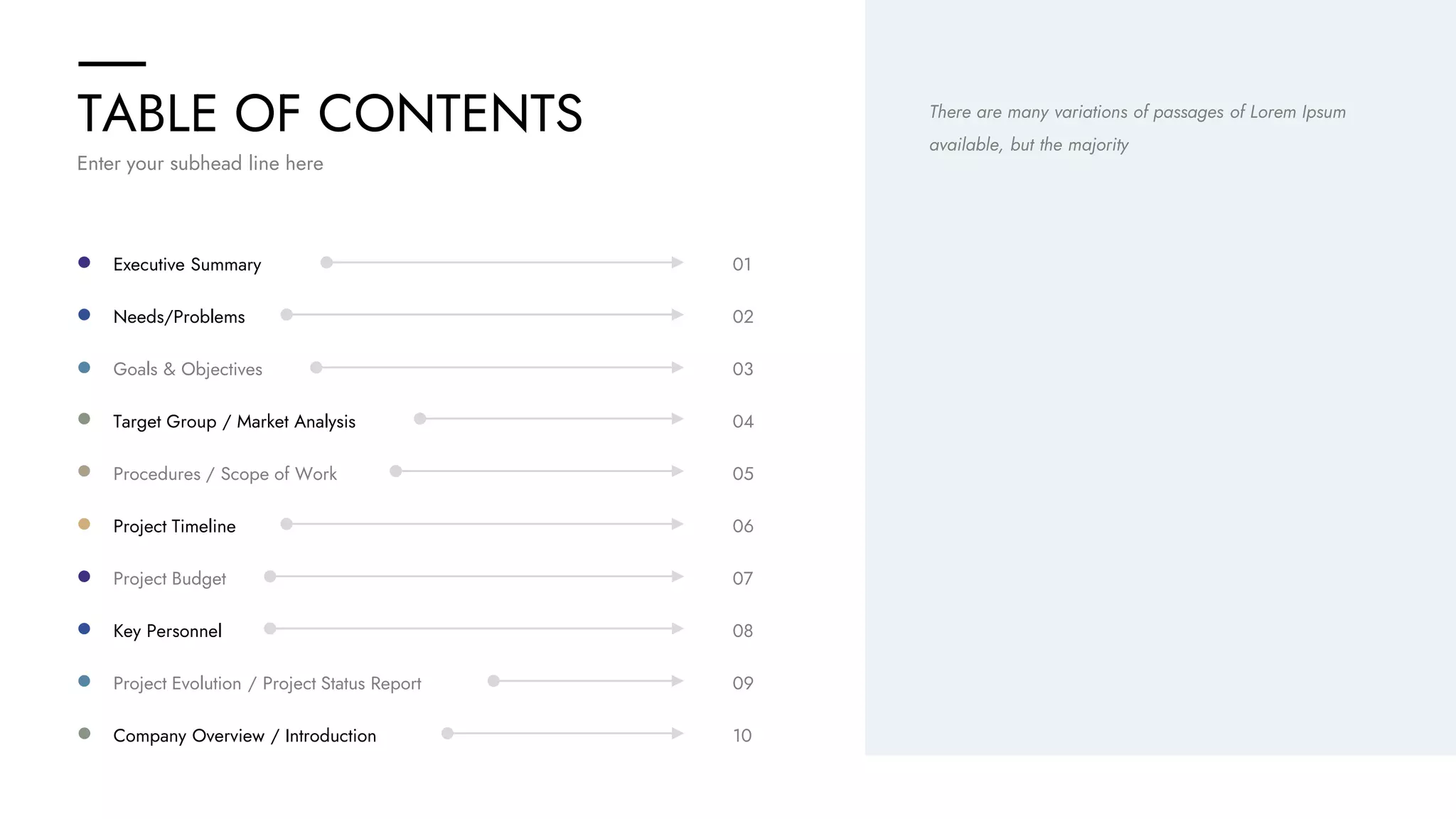 TABLE OF CONTENTS
Company Overview / Introduction 10
Project Evolution / Project Status Report 09
Key Personnel 08
Project Budget 07
Project Timeline 06
Procedures / Scope of Work 05
Target Group / Market Analysis 04
Goals & Objectives 03
Needs/Problems 02
Executive Summary 01
There are many variations of passages of Lorem Ipsum
available, but the majority
Enter your subhead line here
 