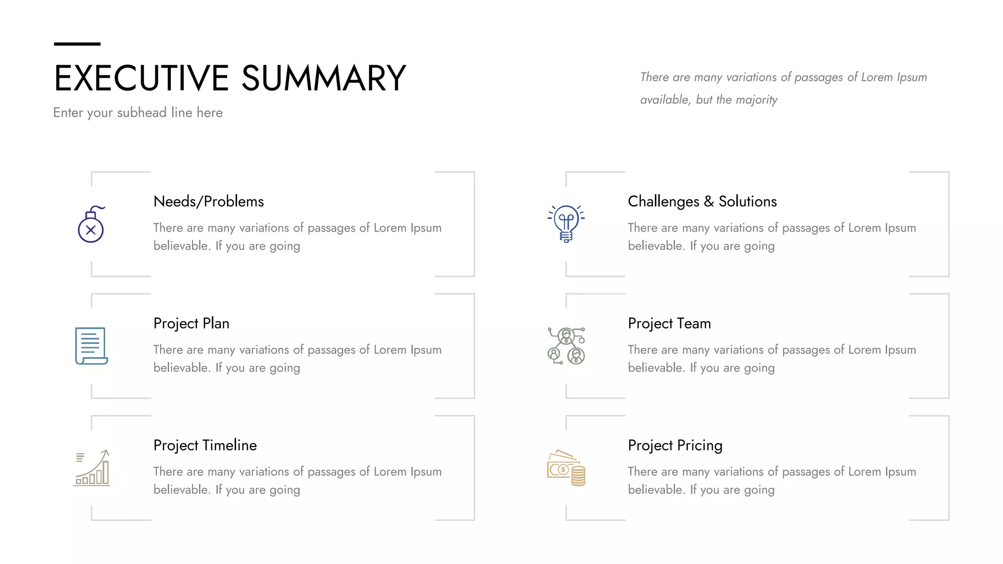 EXECUTIVE SUMMARY
Enter your subhead line here
There are many variations of passages of Lorem Ipsum
available, but the majority
Needs/Problems
There are many variations of passages of Lorem Ipsum
believable. If you are going
Challenges & Solutions
There are many variations of passages of Lorem Ipsum
believable. If you are going
Project Plan
There are many variations of passages of Lorem Ipsum
believable. If you are going
Project Team
There are many variations of passages of Lorem Ipsum
believable. If you are going
Project Timeline
There are many variations of passages of Lorem Ipsum
believable. If you are going
Project Pricing
There are many variations of passages of Lorem Ipsum
believable. If you are going
 