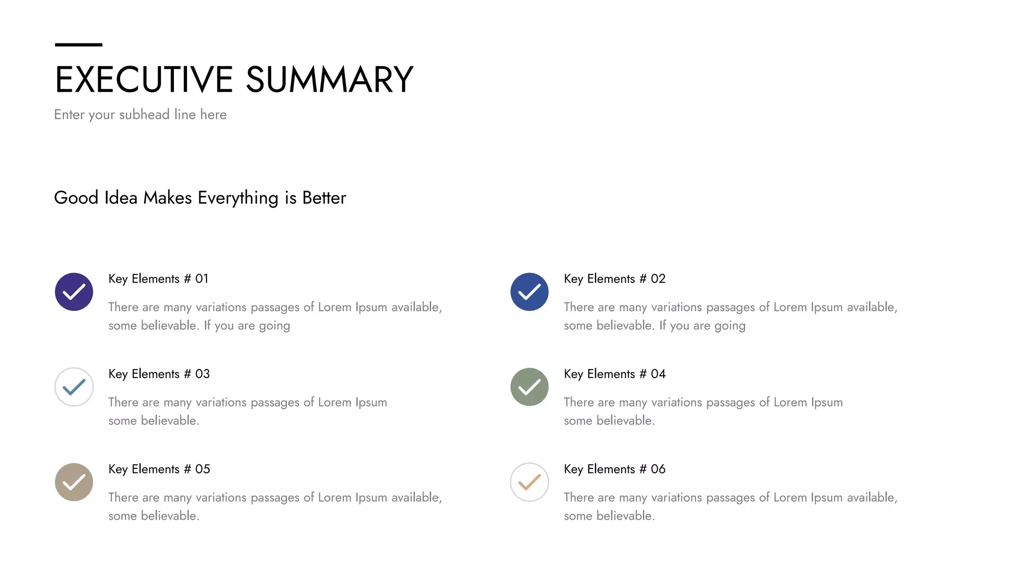 EXECUTIVE SUMMARY
Enter your subhead line here
Good Idea Makes Everything is Better
Key Elements # 01
There are many variations passages of Lorem Ipsum available,
some believable. If you are going
Key Elements # 03
There are many variations passages of Lorem Ipsum
some believable.
Key Elements # 05
There are many variations passages of Lorem Ipsum available,
some believable.
Key Elements # 02
There are many variations passages of Lorem Ipsum available,
some believable. If you are going
Key Elements # 04
There are many variations passages of Lorem Ipsum
some believable.
Key Elements # 06
There are many variations passages of Lorem Ipsum available,
some believable.
 