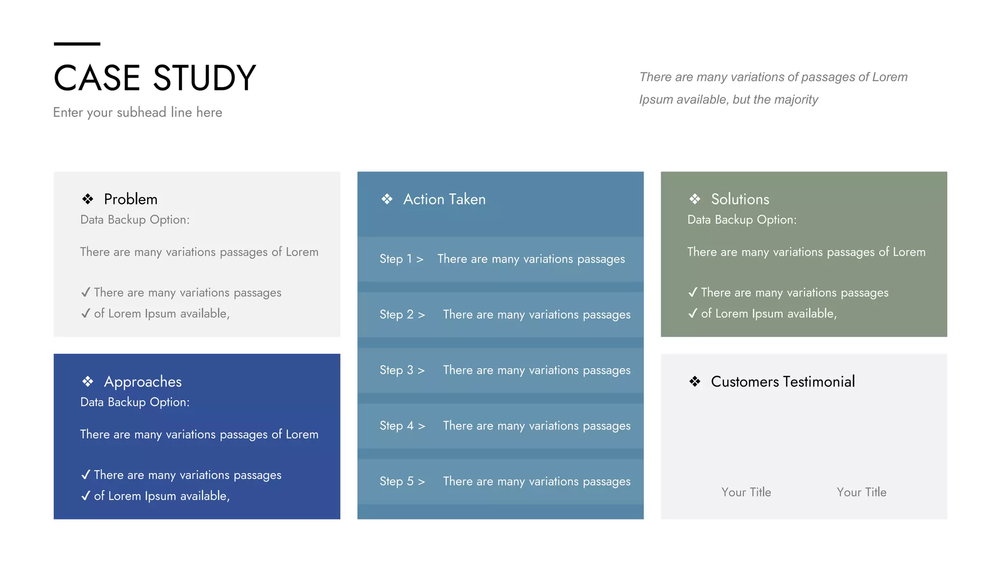 CASE STUDY
Enter your subhead line here
There are many variations of passages of Lorem
Ipsum available, but the majority
❖ Problem
Data Backup Option:
There are many variations passages of Lorem
✔ There are many variations passages
✔ of Lorem Ipsum available,
❖ Approaches
Data Backup Option:
There are many variations passages of Lorem
✔ There are many variations passages
✔ of Lorem Ipsum available,
❖ Solutions
Data Backup Option:
There are many variations passages of Lorem
✔ There are many variations passages
✔ of Lorem Ipsum available,
❖ Customers Testimonial
Your Title Your Title
❖ Action Taken
Step 1 > There are many variations passages
Step 2 > There are many variations passages
Step 3 > There are many variations passages
Step 4 > There are many variations passages
Step 5 > There are many variations passages
 
