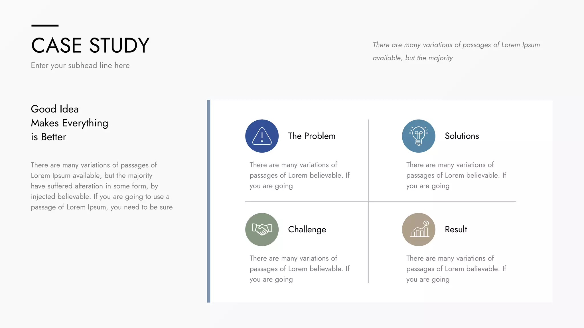 CASE STUDY
Enter your subhead line here
There are many variations of passages of
Lorem Ipsum available, but the majority
have suffered alteration in some form, by
injected believable. If you are going to use a
passage of Lorem Ipsum, you need to be sure
Good Idea
Makes Everything
is Better
There are many variations of passages of Lorem Ipsum
available, but the majority
The Problem
There are many variations of
passages of Lorem believable. If
you are going
Result
There are many variations of
passages of Lorem believable. If
you are going
Solutions
There are many variations of
passages of Lorem believable. If
you are going
Challenge
There are many variations of
passages of Lorem believable. If
you are going
 