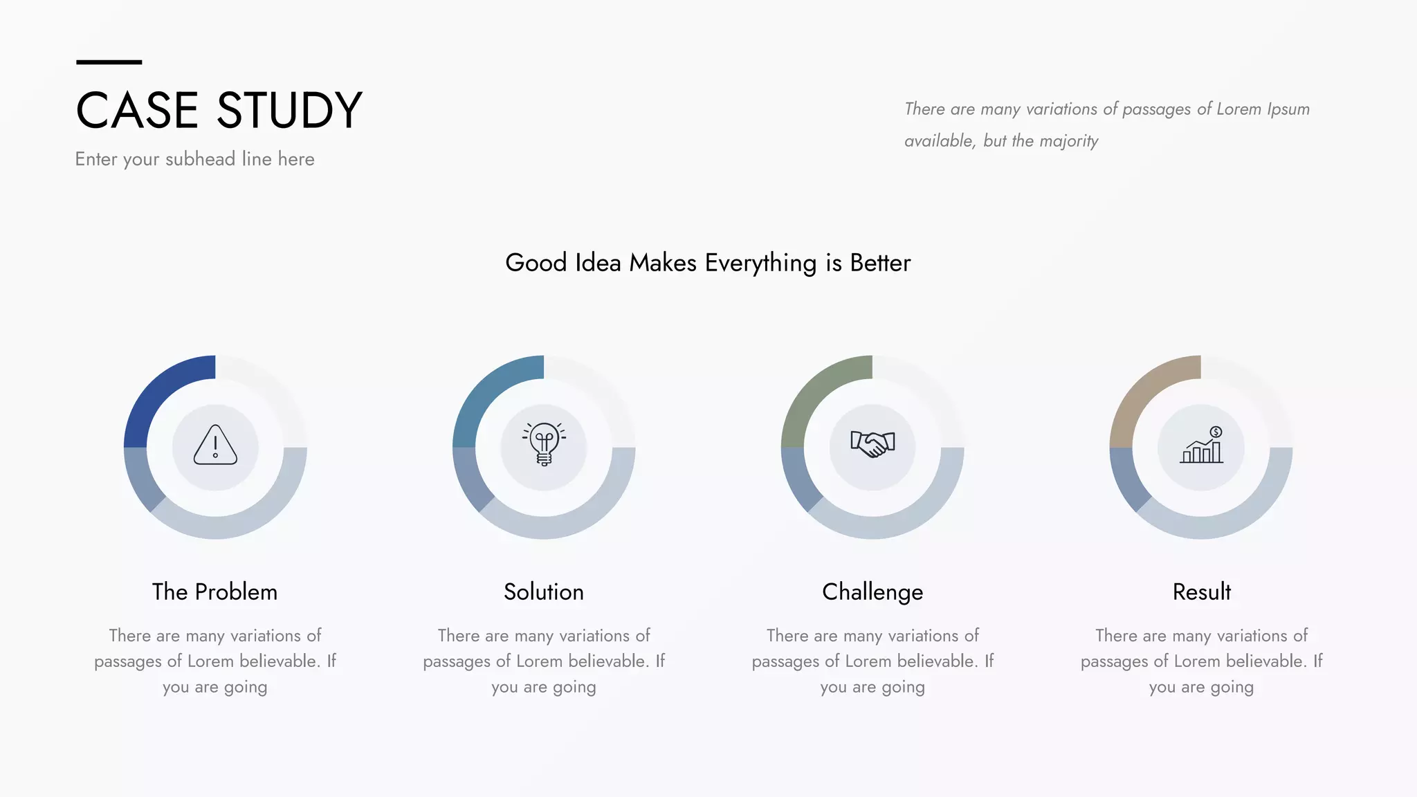 CASE STUDY
Enter your subhead line here
There are many variations of passages of Lorem Ipsum
available, but the majority
The Problem
There are many variations of
passages of Lorem believable. If
you are going
Solution
There are many variations of
passages of Lorem believable. If
you are going
Challenge
There are many variations of
passages of Lorem believable. If
you are going
Result
There are many variations of
passages of Lorem believable. If
you are going
Good Idea Makes Everything is Better
 