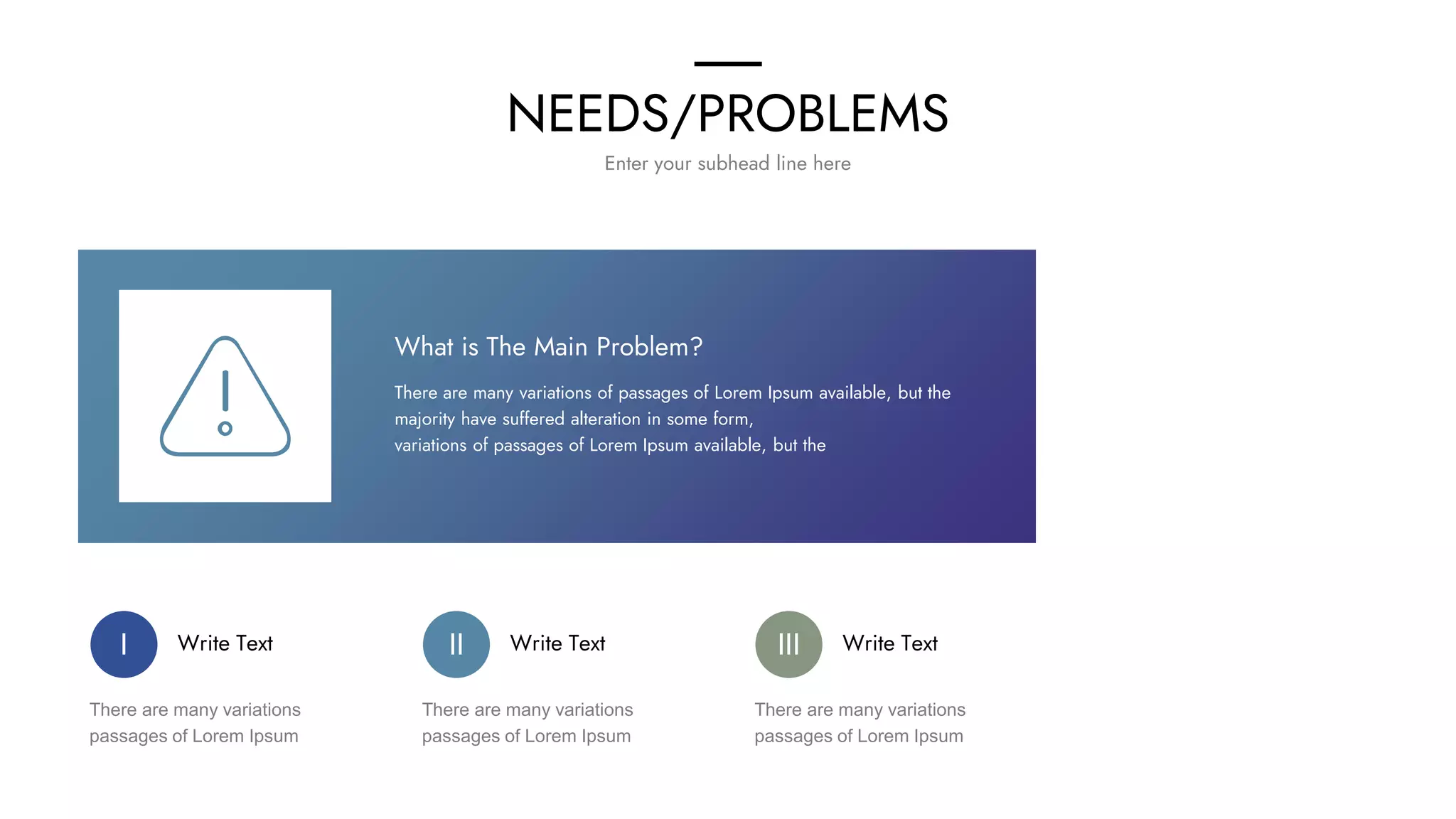 NEEDS/PROBLEMS
Enter your subhead line here
What is The Main Problem?
There are many variations of passages of Lorem Ipsum available, but the
majority have suffered alteration in some form,
variations of passages of Lorem Ipsum available, but the
Write Text
There are many variations
passages of Lorem Ipsum
I Write Text
There are many variations
passages of Lorem Ipsum
II Write Text
There are many variations
passages of Lorem Ipsum
III
 
