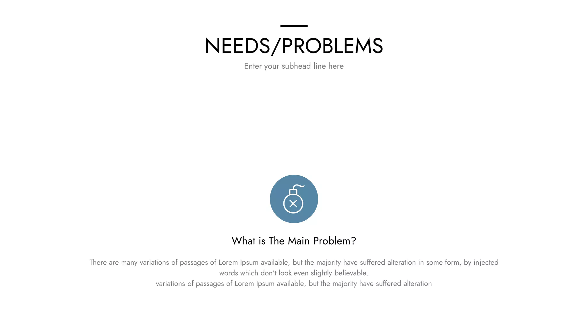 NEEDS/PROBLEMS
Enter your subhead line here
What is The Main Problem?
There are many variations of passages of Lorem Ipsum available, but the majority have suffered alteration in some form, by injected
words which don't look even slightly believable.
variations of passages of Lorem Ipsum available, but the majority have suffered alteration
 