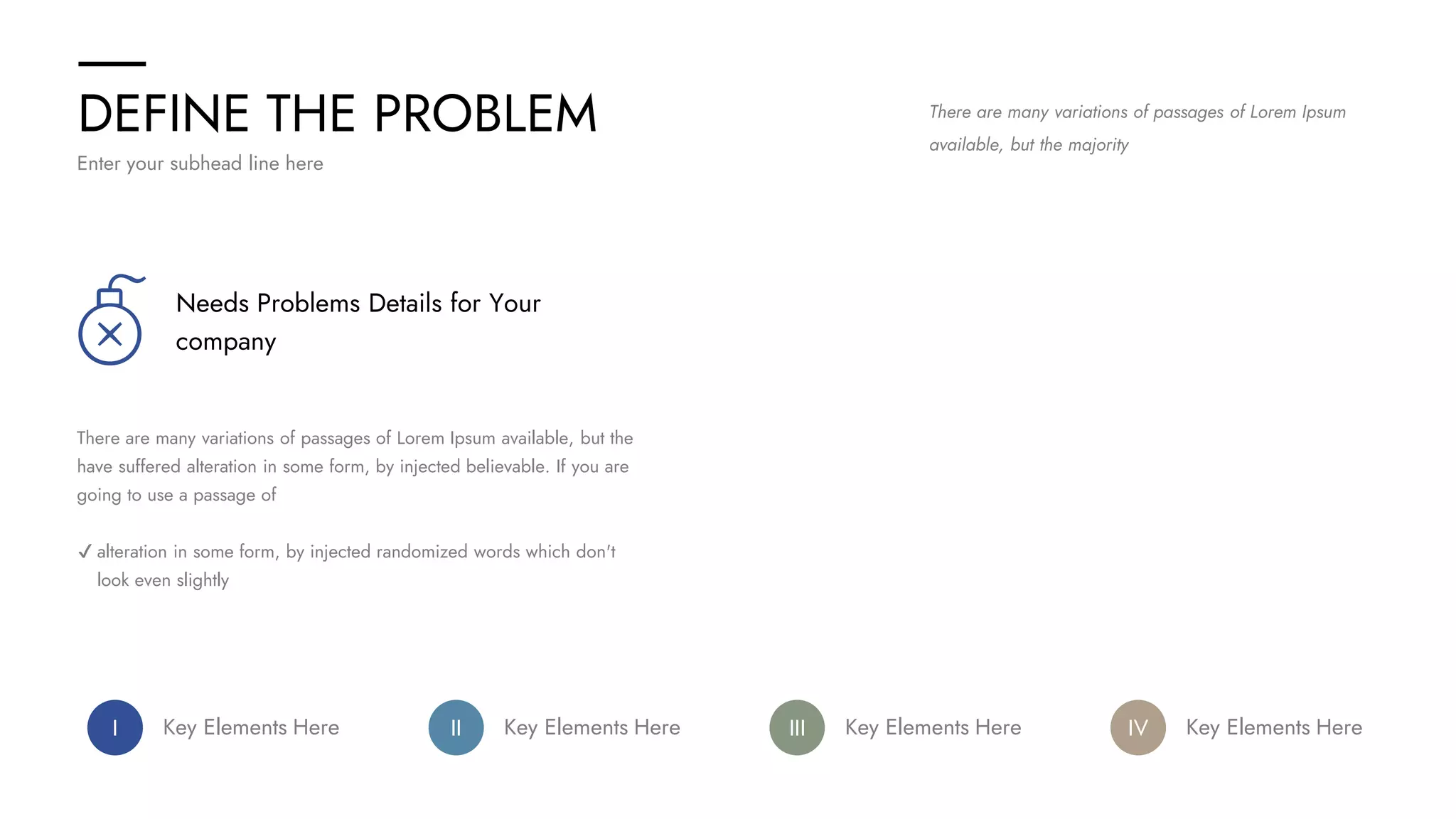 DEFINE THE PROBLEM
Enter your subhead line here
There are many variations of passages of Lorem Ipsum
available, but the majority
Needs Problems Details for Your
company
There are many variations of passages of Lorem Ipsum available, but the
have suffered alteration in some form, by injected believable. If you are
going to use a passage of
✔ alteration in some form, by injected randomized words which don't
look even slightly
I Key Elements Here IV Key Elements Here
III Key Elements Here
II Key Elements Here
 