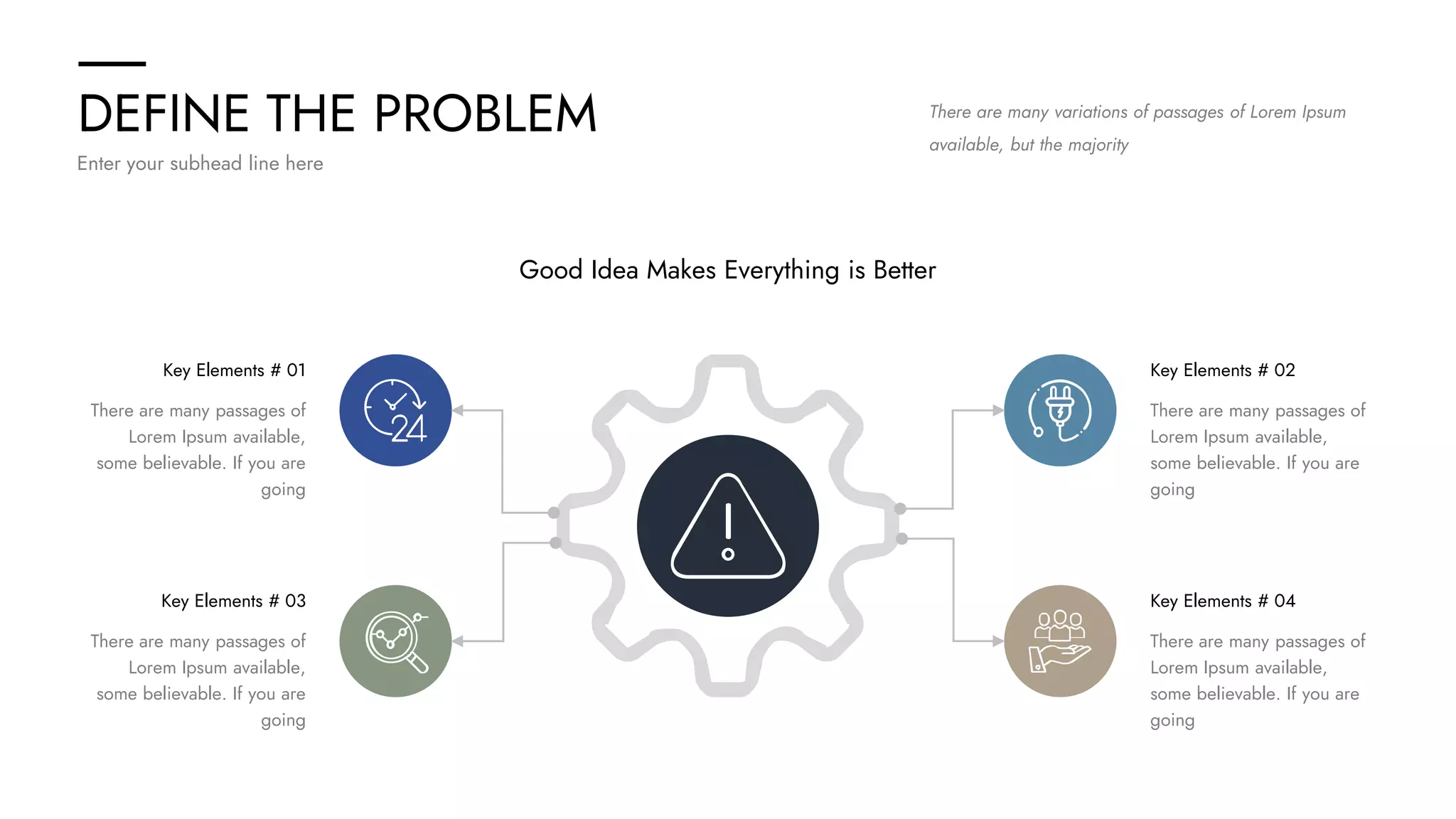 DEFINE THE PROBLEM
Enter your subhead line here
There are many variations of passages of Lorem Ipsum
available, but the majority
Good Idea Makes Everything is Better
Key Elements # 02
There are many passages of
Lorem Ipsum available,
some believable. If you are
going
Key Elements # 04
There are many passages of
Lorem Ipsum available,
some believable. If you are
going
Key Elements # 01
There are many passages of
Lorem Ipsum available,
some believable. If you are
going
Key Elements # 03
There are many passages of
Lorem Ipsum available,
some believable. If you are
going
 