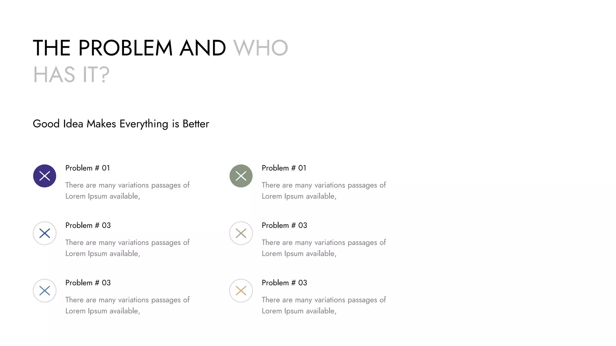 THE PROBLEM AND WHO
HAS IT?
Good Idea Makes Everything is Better
Problem # 01
There are many variations passages of
Lorem Ipsum available,
Problem # 03
There are many variations passages of
Lorem Ipsum available,
Problem # 03
There are many variations passages of
Lorem Ipsum available,
Problem # 01
There are many variations passages of
Lorem Ipsum available,
Problem # 03
There are many variations passages of
Lorem Ipsum available,
Problem # 03
There are many variations passages of
Lorem Ipsum available,
 