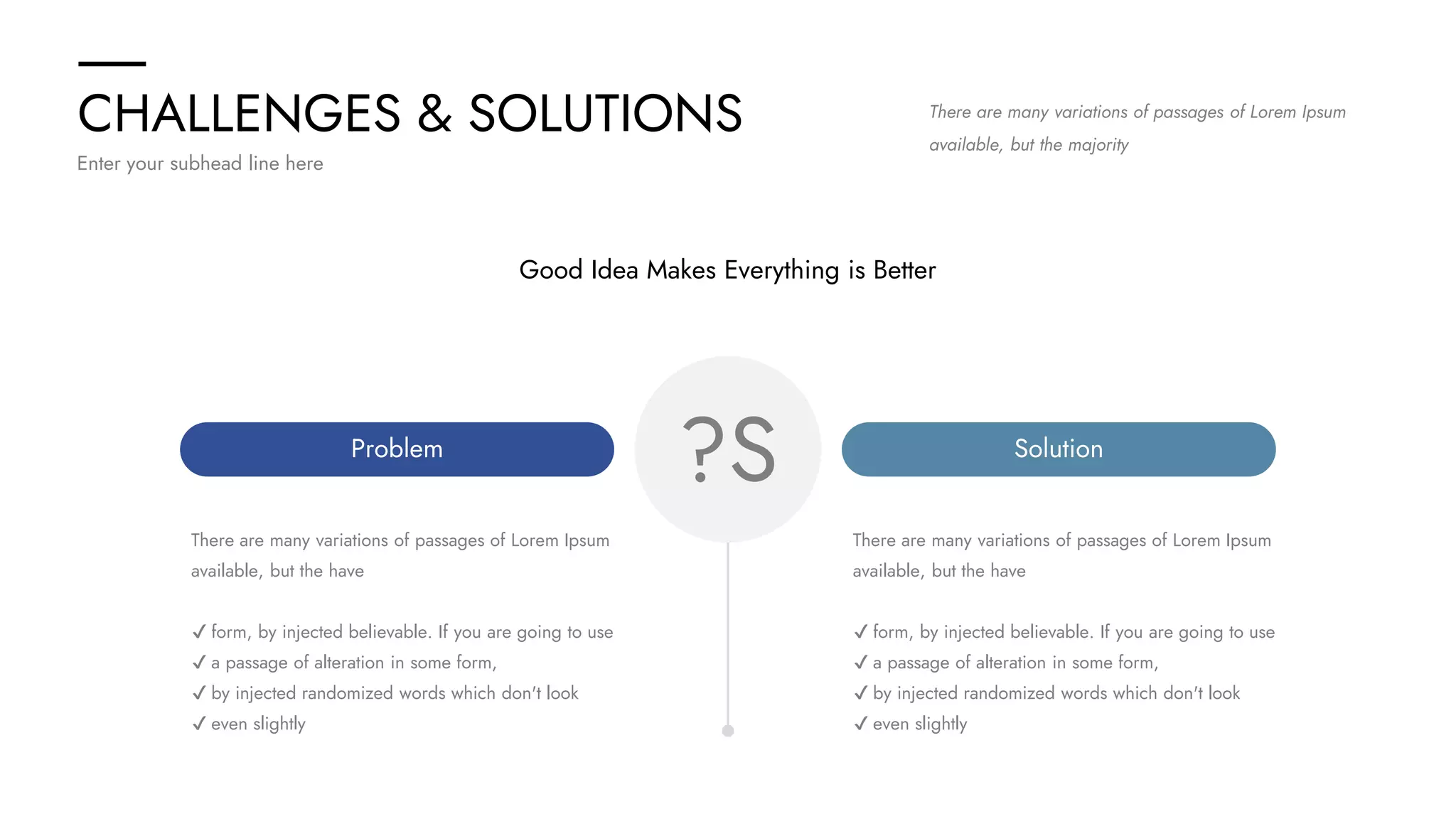 CHALLENGES & SOLUTIONS
Enter your subhead line here
There are many variations of passages of Lorem Ipsum
available, but the majority
?S
Problem Solution
There are many variations of passages of Lorem Ipsum
available, but the have
✔ form, by injected believable. If you are going to use
✔ a passage of alteration in some form,
✔ by injected randomized words which don't look
✔ even slightly
There are many variations of passages of Lorem Ipsum
available, but the have
✔ form, by injected believable. If you are going to use
✔ a passage of alteration in some form,
✔ by injected randomized words which don't look
✔ even slightly
Good Idea Makes Everything is Better
 