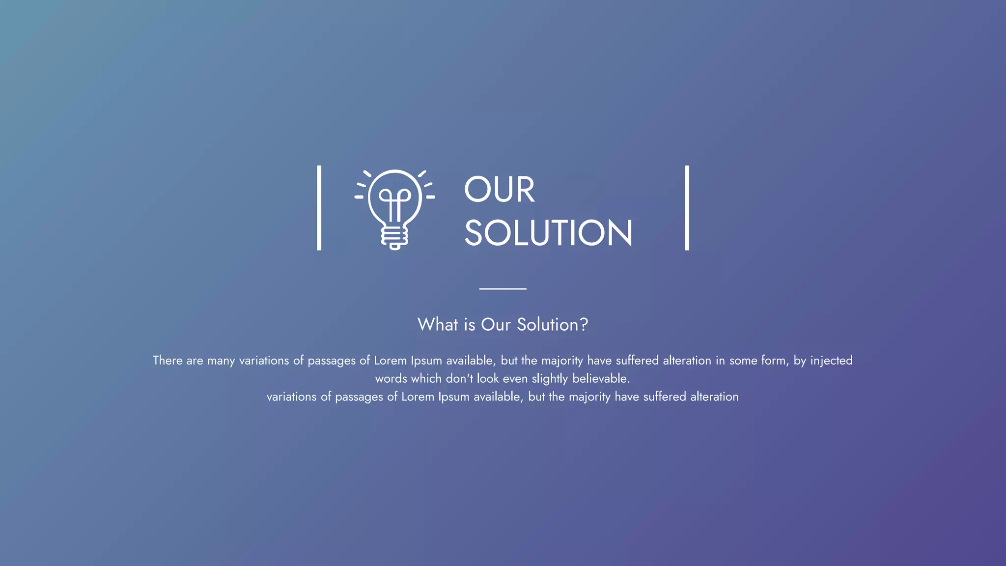 OUR
SOLUTION
What is Our Solution?
There are many variations of passages of Lorem Ipsum available, but the majority have suffered alteration in some form, by injected
words which don't look even slightly believable.
variations of passages of Lorem Ipsum available, but the majority have suffered alteration
 