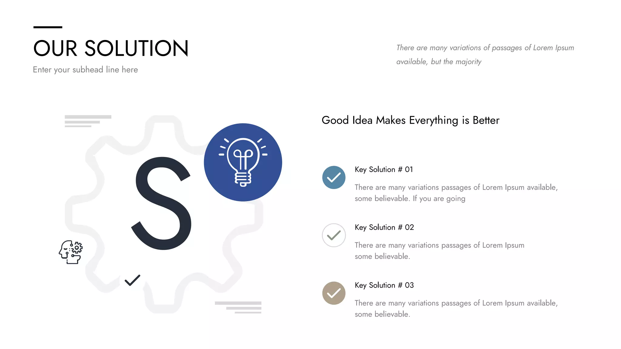 OUR SOLUTION
Enter your subhead line here
There are many variations of passages of Lorem Ipsum
available, but the majority
S
Good Idea Makes Everything is Better
Key Solution # 01
There are many variations passages of Lorem Ipsum available,
some believable. If you are going
Key Solution # 02
There are many variations passages of Lorem Ipsum
some believable.
Key Solution # 03
There are many variations passages of Lorem Ipsum available,
some believable.
 