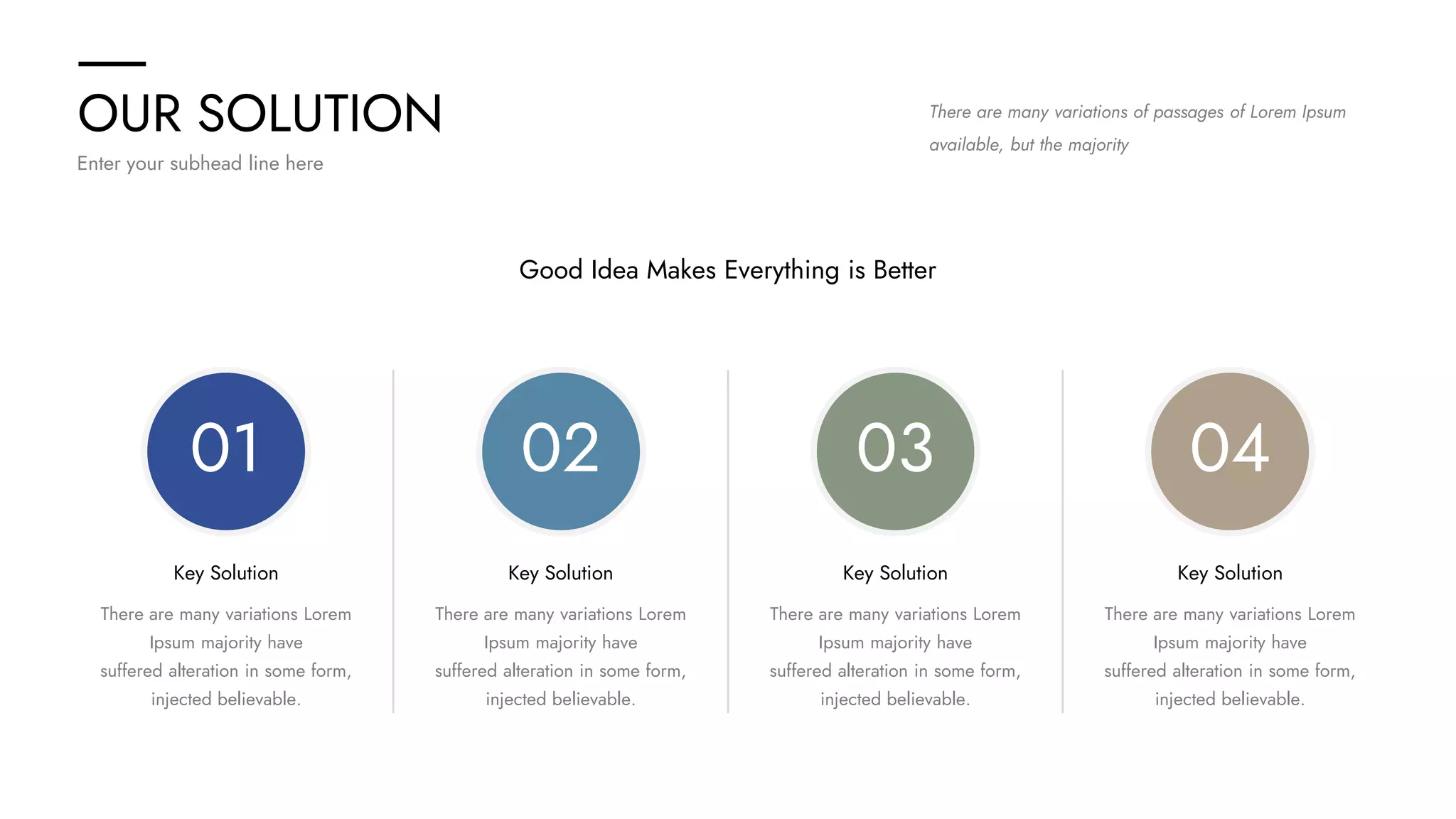 OUR SOLUTION
Enter your subhead line here
There are many variations of passages of Lorem Ipsum
available, but the majority
Good Idea Makes Everything is Better
02
Key Solution
There are many variations Lorem
Ipsum majority have
suffered alteration in some form,
injected believable.
03
Key Solution
There are many variations Lorem
Ipsum majority have
suffered alteration in some form,
injected believable.
04
Key Solution
There are many variations Lorem
Ipsum majority have
suffered alteration in some form,
injected believable.
01
Key Solution
There are many variations Lorem
Ipsum majority have
suffered alteration in some form,
injected believable.
 