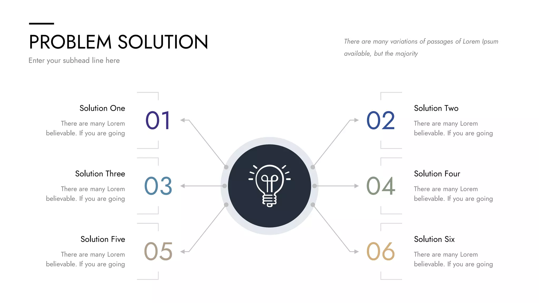 PROBLEM SOLUTION
Enter your subhead line here
There are many variations of passages of Lorem Ipsum
available, but the majority
Solution One
There are many Lorem
believable. If you are going
Solution Three
There are many Lorem
believable. If you are going
Solution Five
There are many Lorem
believable. If you are going
01
03
05
Solution Two
There are many Lorem
believable. If you are going
Solution Four
There are many Lorem
believable. If you are going
Solution Six
There are many Lorem
believable. If you are going
02
04
06
 