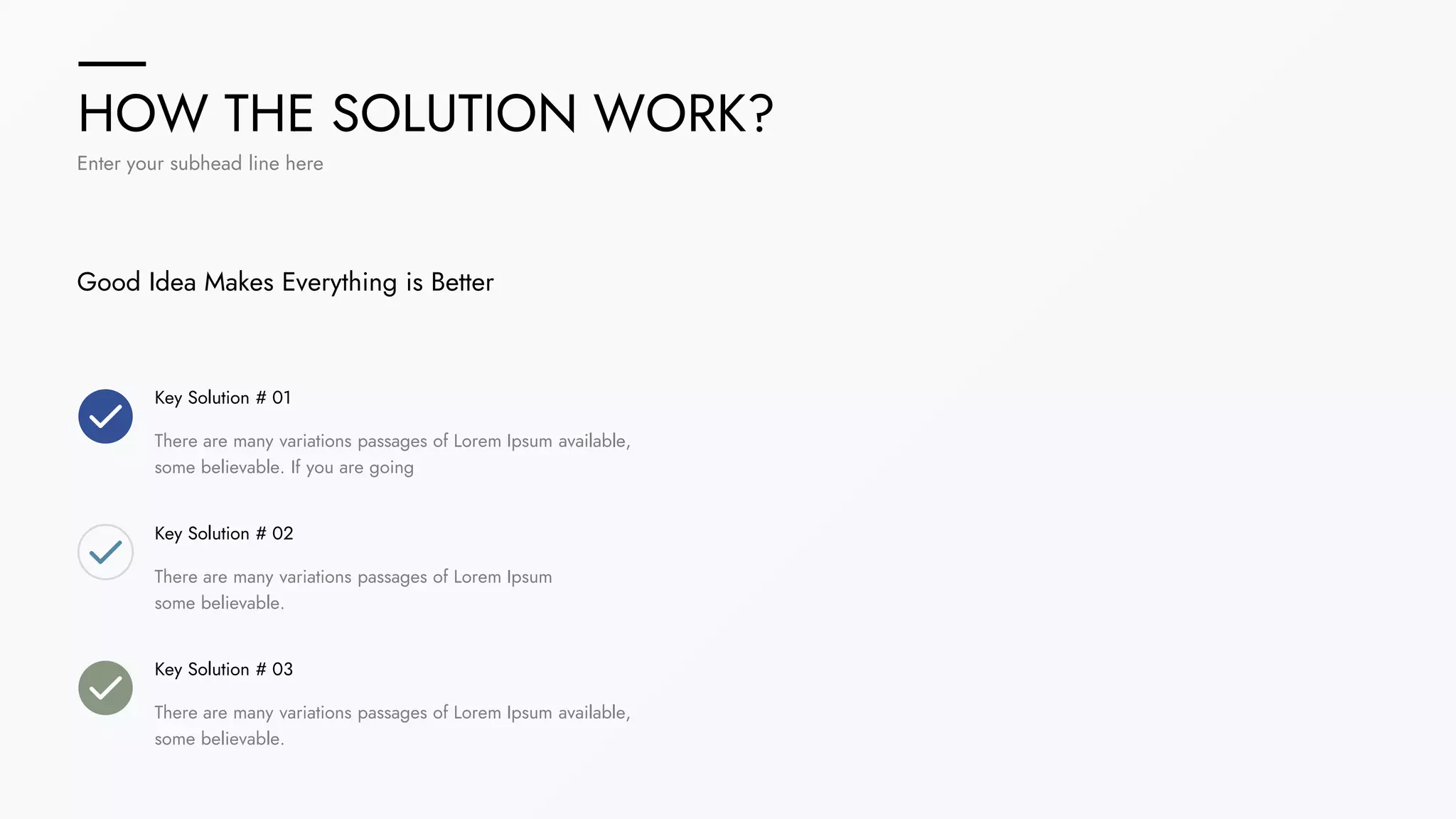 HOW THE SOLUTION WORK?
Enter your subhead line here
Good Idea Makes Everything is Better
Key Solution # 01
There are many variations passages of Lorem Ipsum available,
some believable. If you are going
Key Solution # 02
There are many variations passages of Lorem Ipsum
some believable.
Key Solution # 03
There are many variations passages of Lorem Ipsum available,
some believable.
 